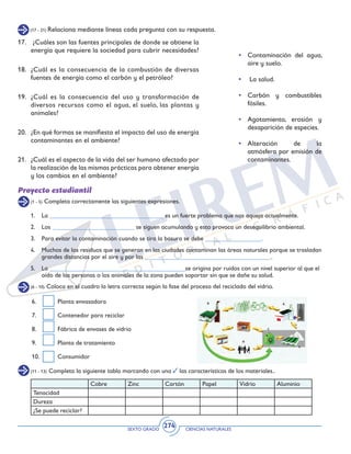 SEXTO GRADO CIENCIAS NATURALES
274
(1 - 5) Completa correctamente las siguientes expresiones.
(6 - 10) Coloca en el cuadro la letra correcta según la fase del proceso del reciclado del vidrio.
(11 - 13) Completa la siguiente tabla marcando con una las características de los materiales..
Proyecto estudiantil
1. 	 La ____________________________________ es un fuerte problema que nos aqueja actualmente.
2. 	 Los __________________________ se siguen acumulando y esto provoca un desequilibrio ambiental.
3. 	 Para evitar la contaminación cuando se tira la basura se debe __________________.
4. 	 Muchos de los residuos que se generan en las ciudades contaminan las áreas naturales porque se trasladan
grandes distancias por el aire y por las ________________________________________.
5. 	 La ___________________________________________se origina por ruidos con un nivel superior al que el
oído de las personas o los animales de la zona pueden soportar sin que se dañe su salud.
Cobre Zinc Cartón Papel Vidrio Aluminio
Tenacidad
Dureza
¿Se puede reciclar?
6. 	 Planta envasadora
7. 	 Contenedor para reciclar
8. 	 Fábrica de envases de vidrio
9. 	 Planta de tratamiento
10. 	 Consumidor
(17 - 21) Relaciona mediante líneas cada pregunta con su respuesta.
17.	 ¿Cuáles son las fuentes principales de donde se obtiene la
energía que requiere la sociedad para cubrir necesidades?
18.	 ¿Cuál es la consecuencia de la combustión de diversas
fuentes de energía como el carbón y el petróleo?
19.	 ¿Cuál es la consecuencia del uso y transformación de
diversos recursos como el agua, el suelo, las plantas y
animales?
20.	 ¿En qué formas se manifiesta el impacto del uso de energía
contaminantes en el ambiente?
21.	 ¿Cuál es el aspecto de la vida del ser humano afectado por
la realización de las mismas prácticas para obtener energía
y los cambios en el ambiente?
• 	Contaminación del agua,
aire y suelo.
•	 La salud.
•	 Carbón y combustibles
fósiles.
•	 Agotamiento, erosión y
desaparición de especies.
•	 Alteración de la
atmósfera por emisión de
contaminantes.
 