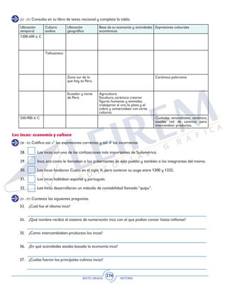 SEXTO GRADO HISTORIA
276
(23 - 27) Consulta en tu libro de texto nacional y completa la tabla.
Ubicación
temporal
Cultura
andina
Ubicación
geográfica
Base de su economía y actividades
económicas
Expresiones culturales
1200-400 a. C
Tiahuanaco
Zona sur de lo
que hoy es Perú.
Cerámica policroma
Ecuador y norte
de Perú.
Agricultura.
Escultura, cerámica crearon
figuras humanas y animales;
trabajaron el oro, la plata y el
cobre y comerciaban con otras
culturas.
550-900 d. C Ciudades amuralladas, cerámica,
textiles red de caminos para
intercambiar productos.
(28 - 32) Califica así: las expresiones correctas y así: las incorrectas.
Los incas: economía y cultura
28.	 Los incas son una de las civilizaciones más importantes de Sudamérica.
29.	 Inca, era como le llamaban a los gobernantes de este pueblo y también a los integrantes del mismo.
30.	 Los incas fundaron Cuzco en el siglo X, pero tuvieron su auge entre 1300 y 1332.
31.	 Los incas hablaban español y portugués.
32.	 Los incas desarrollaron un método de contabilidad llamado “quipu”.
(33 - 37) Contesta las siguientes preguntas.
33.	 ¿Cuál fue el idioma inca?
34.	 ¿Qué nombre recibió el sistema de numeración inca con el que podían contar hasta millones?
35.	 ¿Como intercambiaban productos los incas?
36.	 ¿En qué actividades estaba basada la economía inca?
37.	 ¿Cuáles fueron los principales cultivos incas?
 