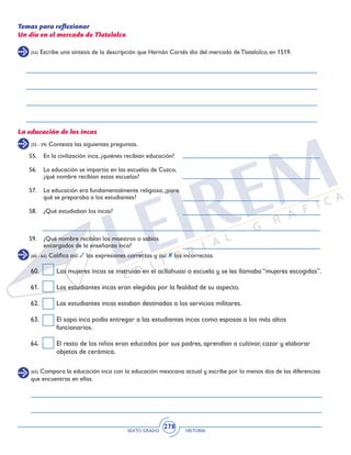 SEXTO GRADO HISTORIA
278
(54) Escribe una síntesis de la descripción que Hernán Cortés dio del mercado de Tlatelolco, en 1519.
Temas para reflexionar
Un día en el mercado de Tlatelolco
(55 - 59) Contesta las siguientes preguntas.
(60 - 64) Califica así: las expresiones correctas y así: las incorrectas.
(65) Compara la educación inca con la educación mexicana actual y escribe por lo menos dos de las diferencias
que encuentras en ellas.
La educación de los incas
60.	 Las mujeres incas se instruían en el acllahuasi o escuela y se les llamaba “mujeres escogidas”.
61.	 Las estudiantes incas eran elegidas por la fealdad de su aspecto.
62.	 Las estudiantes incas estaban destinadas a los servicios militares.
63.	 El sapa inca podía entregar a las estudiantes incas como esposas a los más altos
funcionarios.
64.	 El resto de los niños eran educados por sus padres, aprendían a cultivar, cazar y elaborar
objetos de cerámica.
55.	 En la civilización inca, ¿quiénes recibían educación?
56.	 La educación se impartía en las escuelas de Cuzco,
¿qué nombre recibían estas escuelas?
57.	 La educación era fundamentalmente religiosa, ¿para
qué se preparaba a los estudiantes?
58.	 ¿Qué estudiaban los incas?
59.	 ¿Qué nombre recibían los maestros o sabios
encargados de la enseñanza inca?
 