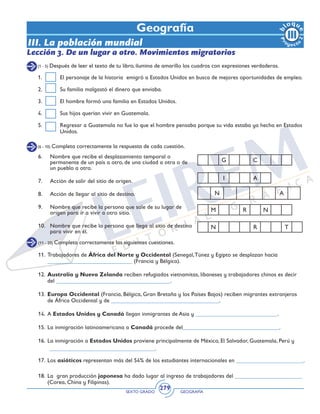 SEXTO GRADO GEOGRAFÍA
279
6.	 Nombre que recibe el desplazamiento temporal o
permanente de un país a otro, de una ciudad a otra o de
un pueblo a otro.
7.	 Acción de salir del sitio de origen.
8.	 Acción de llegar al sitio de destino.
9.	 Nombre que recibe la persona que sale de su lugar de
origen para ir a vivir a otro sitio.
10.	 Nombre que recibe la persona que llega al sitio de destino
para vivir en él.
Geografía
Lección 3. De un lugar a otro. Movimientos migratorios
(1 - 5) Después de leer el texto de tu libro, ilumina de amarillo los cuadros con expresiones verdaderas.
1.	 El personaje de la historia emigró a Estados Unidos en busca de mejores oportunidades de empleo.
2.	 Su familia malgastó el dinero que enviaba.
3.	 El hombre formó una familia en Estados Unidos.
4.	 Sus hijos querían vivir en Guatemala.
5.	 Regresar a Guatemala no fue lo que el hombre pensaba porque su vida estaba ya hecha en Estados
Unidos.
(6 - 10) Completa correctamente la respuesta de cada cuestión.
(11 - 20) Completa correctamente las siguientes cuestiones.
11.	Trabajadores de África del Norte y Occidental (Senegal,Túnez y Egipto se desplazan hacia
_____________________________ (Francia y Bélgica).
12.	Australia y Nueva Zelanda reciben refugiados vietnamitas, libaneses y trabajadores chinos es decir
del _______________________________________.
13.	Europa Occidental (Francia, Bélgica, Gran Bretaña y los Países Bajos) reciben migrantes extranjeros
de África Occidental y de _____________________________________.
14.	A Estados Unidos y Canadá llegan inmigrantes de Asia y ____________________________.
15.	La inmigración latinoamericana a Canadá procede del_________________________________.
16.	 La inmigración a Estados Unidos proviene principalmente de México, El Salvador, Guatemala, Perú y
____________________________________.
17.	Los asiáticos representan más del 54% de los estudiantes internacionales en _______________________.
18.	La gran producción japonesa ha dado lugar al ingreso de trabajadores del _______________________
(Corea, China y Filipinas).
III. La población mundial
G C
I A
N A
M R N
N R T
 
