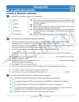 SEXTO GRADO GEOGRAFÍA
281
(16 - 20) Ilumina de amarillo el cuadro que señale expresiones verdaderas.
16.	 En México existen 62 grupos étnicos indígenas que hablan su propia lengua.
17.	 Los grupos indígenas de México representan menos del 8% de la población total del país.
18.	 Los grupos indígenas de México son considerados una minoría de inmigrantes.
19.	 Los grupos culturales pueden tener en común las convicciones políticas, la práctica de ciertos
deportes u otros componentes culturales pero NO comparten territorio.
20.	 Ejemplos de grupos culturales son los hippies y las tribus urbanas.
Geografía
Lección 4. Minorías culturales
(1 - 5) Relaciona cada palabra indígena con su significado.
A)	 Pájaro americano de plumaje pardo y con las extremidades de las
alas y de la cola, el pecho y el vientre blancos. Su canto es muy
variado y melodioso.
B)	 Perro sin pelo.
C)	 Especie de cesta o jaula formada de varillas de madera,que se utiliza
para el transporte de loza, cristal, frutas, etc.
D)	 Planta herbácea de la familia de las Compuestas,originaria de México,
con flores amarillas o anaranjadas, con olor fuerte, que tiene usos
medicinales.
E)	 Especie de blusa adornada propia de los trajes indígenas.
1.	Huipil
2.	Izcuintli
3.	Huacal
4.	Cenzontle
5.	Cempasúchil
(6 - 15) Completa correctamente las siguientes cuestiones.
6.	 Conjunto de personas que comparten rasgos culturales, lengua, religión, celebración de ciertas
festividades, música, vestimenta, tipo de alimentación, una historia y un territorio: ___________________.
7.	 Grupos humanos que comparten elementos lingüísticos, religiosos y étnicos, los cuales son diferentes al
resto de la población, del estado o del lugar donde viven: ________________________.
8.	 Cuando las minorías son originarias del país donde viven reciben el nombre de _____________________
_____________________.
9.	 Cuando las minorías provienen de otros países y se asientan en una nueva región se les denomina: _____
______________________________.
10.	 Un ejemplo de minoría nacional son los __________________________ que representan poco más del
2.1% de la población total.
11.	 Un ejemplo de minoría de inmigrantes son los _____________________________ que representan alrededor
del 2% de la población de Australia.
12.	 Los cheyenes son una minoría cultural en __________________________________.
13.	 Una minoría cultural que habita en México y algunos países de Centroamérica es el de los ___________
________________________
14.	 Los rarámuri, nahuas y zapotecas son minorías culturales de _____________________________
15.	 La distribución de los grupos indígenas NO coincide con la ________________________ actual.
III. La población mundial
 