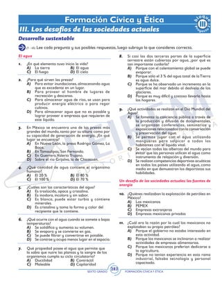 SEXTO GRADO FORMACIÓN CÍVICAY ÉTICA
283
Formación Cívica y Ética
III. Los desafíos de las sociedades actuales
Desarrollo sustentable
El agua
1.	 ¿En qué elemento tuvo inicio la vida?
A)	 La tierra	 B)	 El agua
C)	 El fuego	 D)	El cielo
2.	 ¿Para qué sirven las presas?
A)	 Para evitar inundaciones, almacenando agua
que es excedente en un lugar.
B)	 Para proveer al hombre de lugares de
recreación y descanso.
C)	 Para almacenar agua de ríos, se usan para
producir energía eléctrica o para regar
cultivos.
D)	 Para almacenar agua que no es potable y
lograr proveer a empresas que requieren de
este líquido.
3.	 En México se encuentra una de las presas más
grandes del mundo, tanto por su altura como por
su capacidad de generación de energía, ¿En qué
lugar se encuentra?
A)	 En Nuevo León, la presa Rodrigo Gómez, La
Boca.		
B)	 En Tamaulipas, San Fernando.
C)	 En Guerrero,Valerio Trujano.
D)	 Sobre el río Grijalva, la de Chicoasén.
4.	 ¿Qué cantidad de agua contiene el organismo
humano?
A)	 El 20 %	 B)	 El 80 %
C)	 El 100 %	 D)	El 70 %
	
5.	 ¿Cuáles son las características del agua?
A)	 Es traslúcida, opaca y cristalina.
B)	 Es inodora, incolora y sin sabor.
C)	 Es blanca, puede estar turbia y contiene
minerales.
D)	 Es cristalina y toma la forma y color del 	
recipiente que le contiene.
	
6.	 ¿Qué ocurre con el agua cuando se somete a bajas
temperaturas?
A)	 Se solidifica y aumenta su volumen.
B)	 Se evapora y se convierte en gas.
C)	 Se puede filtrar y convertirse en potable.
D)	 Se contrae y ocupa menos lugar en el espacio.
7.	 Qué propiedad posee el agua que permite que
la sabia que nutre las plantas y la sangre de los
organismos cumpla su ciclo circulatorio?
A)	 Ductilidad	 B)	 Contráctil
C)	 Maleable	 D)	Capilaridad
8.	 Si casi las dos terceras partes de la superficie
terrestre están cubiertas por agua, ¿por qué es
tan importante cuidarla?
A)	 Porque con el calentamiento global se puede
evaporar.
B)	 Porque sólo el 3 % del agua total de laTierra
es agua dulce.
C)	 Porque se ha observado un incremento en la
superficie del mar debido al deshielo de los
glaciares.
D)	 Porque es muy difícil y costoso llevarla hasta
los hogares.
9.	 ¿Qué actividades se realizan en el Día Mundial del
Agua?
A)	 Se fomenta la conciencia pública a través de
la producción y difusión de documentales,
se organizan conferencias, seminarios y
exposiciones relacionados con la conservación
y preservación del agua.
B)	 Se permite jugar con el agua utilizando
mangueras para salpicar a todos los
habitantes con el líquido vital.
C)	 Se vacían todas las albercas del mundo para
evitar que las personas utilicen el agua como
instrumento de relajación y diversión.
D)	 Se realizan competencias deportivas acuáticas
en todos los países utilizando el agua, como
medio en que demuestran los deportistas sus
habilidades.
Un desafío de las sociedades actuales: las fuentes de
energía
10.	 ¿Quiénes realizaban la explotación de petróleo en
México?
A)	 Los mexicanos
B)	 PEMEX
C)	 Empresas extranjeras
D)	 Empresas mexicanas privadas
11.	 ¿Cuál era la razón por la cual los mexicanos no
explotaban su propio petróleo?
A)	 Porque el gobierno no estaba interesado en
esta actividad.
B)	 Porque los mexicanos se inclinaron a realizar
actividades de empresas alimentarias.
C)	 Porque los mexicanos preferían dedicarse a
la agricultura.
D)	 Porque no tenían experiencia en esta rama
industrial, faltaba tecnología y personal
capacitado.
(1 - 45) Lee cada pregunta y sus posibles respuestas, luego subraya la que consideres correcta.
 