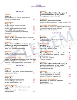 ÍNDICE
CUARTO BIMESTRE
PROYECTO 1
Español
Bloque IV	
Proyecto 1. Producir un texto que contraste
información sobre un tema	 289
Matemáticas
Bloque IV		
Lección 31. ¿Qué numeros lo dividen
exactamente?	 296
Lección 32. De decimales a fracciones	 297
Lección 33. El orden es importante	 300
Contenido 2011: Números y sistemas de 	
numeración		 301
Ciencias Naturales
Bloque IV. ¿Por qué se transforman las cosas?	
1. ¿Cómo uso la fuerza?	 302
Historia
Bloque IV. La Edad Media en Europa y el
acontecer de Oriente en esta época	
Panorama del periodo	 303
Temas para comprender el periodo	 304
Geografía
Bloque IV. La economía mundial	
Lección 1. El comercio internacional	 308
Formación Cívica y Ética
Bloque IV. Los pilares del gobierno democrático	
Fortalezas del gobierno democrático	 310
Derechos y responsabilidades de la ciudadanía	 313
PROYECTO 2
Español
Bloque IV		
Proyecto 2. Conocer una canción de los pueblos
originarios de México	 314
Matemáticas
Bloque IV		
Lección 34. Para dividir en partes	 320
Lección 35. Polígonos en el círculo	 322
Lección 36. Obteniendo π (pi)	 323
Ciencias Naturales
Bloque IV. ¿Por qué se transforman las
cosas?	
2. ¿Cómo se transforman las imágenes en
espejos y lentes?	 325
Historia
Bloque IV. La Edad Media en Europa y el
acontecer de Oriente en esta época	
Temas para comprender el periodo	 329
Geografía
Bloque IV. La economía mundial	
Lección 2. ¿Qué países venden y cuáles compran?	332
Formación Cívica y Ética
Bloque IV. Los pilares del gobierno democrático	
Nuestro compromiso con la legalidad	 334
Mecanismos de la democracia	 334
PROYECTO 3
Español
Bloque IV		
Proyecto 3. Escribir cartas personales a
familiares o amigos	 336
Matemáticas
Bloque IV		
Lección 37. ¿Qué es más probable?	 344
Lección 38. Comparo razones	 346	
	
Ciencias Naturales
Bloque IV. ¿Por qué se transforman las cosas?	
3. ¿Cómo se manifiesta la energía y dónde
puede obtenerse?	 347
4. ¿Cómo es el Universo?	 350
Proyecto estudiantil	 354
Historia
Bloque IV. La Edad Media en Europa y el
acontecer de Oriente en esta época	
Temas para comprender el periodo	 355	
Temas para reflexionar	 357
Geografía
Bloque IV. La economía mundial	
Lección 3. Sociedades de consumo	 359
Lección 4. Países pobres, países ricos	 360
Formación Cívica y Ética
Bloque IV. Los pilares del gobierno
democrático	
Pedir y rendir cuentas	 362
 