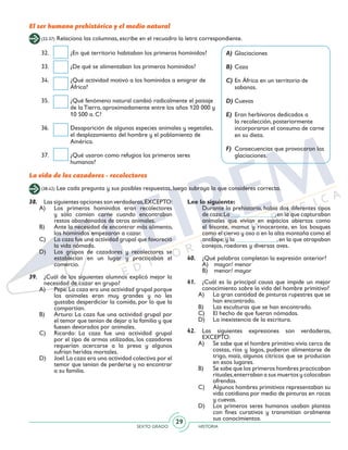 SEXTO GRADO HISTORIA
29
(32-37) Relaciona las columnas, escribe en el recuadro la letra correspondiente.
El ser humano prehistórico y el medio natural
32.	 ¿En qué territorio habitaban los primeros homínidos?
33.	 ¿De qué se alimentaban los primeros homínidos?
34.	 ¿Qué actividad motivó a los homínidos a emigrar de
África?
35.	 ¿Qué fenómeno natural cambió radicalmente el paisaje
de la Tierra, aproximadamente entre los años 120 000 y
10 500 a. C?
36.	 Desaparición de algunas especies animales y vegetales,
el desplazamiento del hombre y el poblamiento de
América.
37.	 ¿Qué usaron como refugios los primeros seres
humanos?
A)	Glaciaciones
B)	Caza
C)	En África en un territorio de
sabanas.
D)	Cuevas
E)	 Eran herbívoros dedicados a
la recolección, posteriormente
incorporaron el consumo de carne
en su dieta.
F)	 Consecuencias que provocaron las
glaciaciones.
La vida de los cazadores - recolectores
(38-42) Lee cada pregunta y sus posibles respuestas, luego subraya la que consideres correcta.
38. 	 Las siguientes opciones son verdaderas,EXCEPTO:
A)	 Los primeros homínidos eran recolectores
y sólo comían carne cuando encontraban
restos abandonados de otros animales.
B)	 Ante la necesidad de encontrar más alimento,
los homínidos empezaron a cazar.
C)	 La caza fue una actividad grupal que favoreció
la vida nómada.
D)	 Los grupos de cazadores y recolectores se
establecían en un lugar y practicaban el
comercio.
39.	 ¿Cuál de los siguientes alumnos explicó mejor la
necesidad de cazar en grupo?
A)	 Pepe:La caza era una actividad grupal porque
los animales eran muy grandes y no les
gustaba desperdiciar la comida, por lo que la
compartían.
B)	 Arturo: La caza fue una actividad grupal por
el temor que tenían de dejar a la familia y que
fuesen devorados por animales.
C)	 Ricardo: La caza fue una actividad grupal
por el tipo de armas utilizadas, los cazadores
requerían acercarse a la presa y algunos
sufrían heridas mortales.
D)	 Joel:La caza era una actividad colectiva por el
temor que tenían de perderse y no encontrar
a su familia.
Lee lo siguiente:
	 Durante la prehistoria, había dos diferentes tipos
de caza:La ______________,en la que capturaban
animales que vivían en espacios abiertos como
el bisonte, mamut y rinoceronte, en los bosques
como el ciervo y oso o en la alta montaña como el
antílope;y la _____________,en la que atrapaban
conejos, roedores y diversas aves.
40. 	 ¿Qué palabras completan la expresión anterior?
	 A)	 mayor/ menor
	 B)	 menor/ mayor
41.	 ¿Cuál es la principal causa que impide un mejor
conocimiento sobre la vida del hombre primitivo?
A)	 La gran cantidad de pinturas rupestres que se
han encontrado.
B)	 Las esculturas que se han encontrado.
C)	 El hecho de que fueran nómadas.
D)	 La inexistencia de la escritura.
42.	Las siguientes expresiones son verdaderas,
EXCEPTO:
A)	 Se sabe que el hombre primitivo vivía cerca de
costas, ríos y lagos, pudieron alimentarse de
trigo, maíz, algunos cítricos que se producían
en esos lugares.
B)	 Se sabe que los primeros hombres practicaban
rituales,enterraban a sus muertos y colocaban
ofrendas.
C)	 Algunos hombres primitivos representaban su
vida cotidiana por medio de pinturas en rocas
y cuevas.
D)	 Los primeros seres humanos usaban plantas
con fines curativos y transmitían oralmente
sus conocimientos.
 