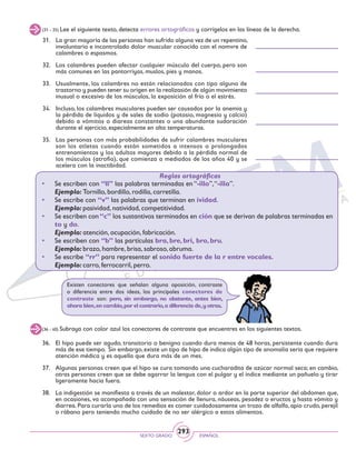 SEXTO GRADO ESPAÑOL
293
(31 - 35) Lee el siguiente texto, detecta errores ortográficos y corrígelos en las líneas de la derecha.
31.	 La gran mayoría de las personas han sufrido alguna vez de un repentino,
involuntario e incontrolado dolor muscular conocido con el nomvre de
calambres o espasmos.
32.	 Los calambres pueden afectar cualquier músculo del cuerpo, pero son
más comunes en las pantorriyas, muslos, pies y manos.
33.	 Usualmente, los calambres no están relacionados con tipo alguno de
trastorno y pueden tener su origen en la realizasión de algún movimiento
inusual o excesivo de los músculos, la exposición al frío o el estrés.
34.	 Incluso, los calambres musculares pueden ser causados por la anemia y
la pérdida de líquidos y de sales de sodio (potasio, magnesio y calcio)
debido a vómitos o diareas constantes o una abundante sudoración
durante el ejercicio, especialmente en alta temperaturas.
35.	 Las personas con más probabilidades de sufrir calambres musculares
son los atletas cuando están sometidos a intensos o prolongados
entrenamientos y los adultos mayores debido a la pérdida normal de
los músculos (atrofia), que comienza a mediados de los años 40 y se
acelera con la inactibidad.
Reglas ortográficas
• 	 Se escriben con “ll” las palabras terminadas en “-illo”,“-illa”.
	 Ejemplo: Tornillo, bordillo, rodilla, carretilla.
• 	 Se escribe con “v” las palabras que terminan en ividad.
	 Ejemplo: pasividad, natividad, competitividad.
• 	 Se escriben con“c” los sustantivos terminados en ción que se derivan de palabras terminadas en
to y do.
	 Ejemplo: atención, ocupación, fabricación.
• 	 Se escriben con “b” las partículas bra, bre, bri, bro, bru.
	 Ejemplo: brazo, hambre, brisa, sabroso, abruma.
•	 Se escribe “rr” para representar el sonido fuerte de la r entre vocales.
	 Ejemplo: carro, ferrocarril, perro.
(36 - 40) Subraya con color azul los conectores de contraste que encuentres en los siguientes textos.
36.	 El hipo puede ser agudo, transitorio o benigno cuando dura menos de 48 horas, persistente cuando dura
más de ese tiempo. Sin embargo,existe un tipo de hipo de indica algún tipo de anomalía seria que requiere
atención médica y es aquella que dura más de un mes.
37.	 Algunas personas creen que el hipo se cura tomando una cucharadita de azúcar normal seca; en cambio,
otras personas creen que se debe agarrar la lengua con el pulgar y el índice mediante un pañuelo y tirar
ligeramente hacia fuera.
38.	 La indigestión se manifiesta a través de un malestar, dolor o ardor en la parte superior del abdomen que,
en ocasiones, va acompañada con una sensación de llenura, náuseas, pesadez o eructos y hasta vómito y
diarrea. Para curarla uno de los remedios es comer cuidadosamente un trozo de alfalfa, apio crudo, perejil
o rábano pero teniendo mucho cuidado de no ser alérgico a estos alimentos.
Existen conectores que señalan alguna oposición, contraste
o diferencia entre dos ideas, los principales conectores de
contraste son: pero, sin embargo, no obstante, antes bien,
ahora bien,en cambio,por el contrario,a diferencia de,y otras.
 