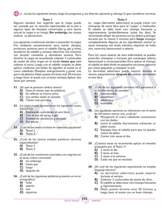 SEXTO GRADO ESPAÑOL
295
(51 - 60) Lee los siguientes textos,luego las preguntas y sus diversas opciones y subraya la que consideres correcta.
Texto 1
Algunos estudios han sugerido que la caspa puede
ser causada por la reacción hipersensible de la piel a
algunos tipos de champús comerciales y otra teoría
vincula la caspa a un hongo. Sin embargo, las causas
todavía se desconocen.
Las siguientes condiciones tienden a exacerbar la caspa:
frío, ambiente excesivamente seco, estrés, alergias,
productos químicos para el cabello (Spray, gel y tinte),
secadores de cabello y tenazas eléctricas. Sus síntomas
son picazón constante y abundante escama. Para
eliminar la caspa se recomienda: calentar 2 cucharadas
de aceite de oliva virgen en la estufa hasta que esté
caliente al tacto. Luego, con el cabello mojado, se debe
aplicar, mediante una bolita de algodón, el aceite en el
cuero cabelludo. Masajear enérgicamente y poner una
gorra de plástico.Dejar puesto durante unos 20 minutos
y luego lavar el aceite con un buen champú.Aplicar dos
veces por semana.
Texto 2
La caspa (dermatitis seborreica) se puede tratar con
champúes de venta libre para la “caspa” o medicados.
El cabello se debe lavar con champú frecuente y
vigorosamente (preferiblemente todos los días). Se
recomienda aflojar las escamas con los dedos y estregar
durante por lo menos 5 minutos para luego enjuagar
completamente. Algunos de los ingredientes activos en
estos champúes son ácido salicílico, alquitrán de hulla,
zinc, resorcina, ketoconazol o selenio.
Para los casos severos de esta enfermedad, se pueden
prescribir champúes o lociones que contengan selenio,
ketoconazol o corticosteroides. Para aplicar el champú,
el cabello se debe dividir en pequeñas secciones,aplicarlo
por áreas pequeñas y masajear la piel.
La dermatitis seborreica puede mejorar durante el
verano, especialmente después de realizar actividades
al aire libre.
51.	 ¿En qué se parecen ambos textos?
A)	 Usan el mismo tipo de palabras.
B)	 Se refieren al mismo tema.
C)	 Los verbos están en pasado.
D)	 Tienen tres párrafos.
52.	 La caspa puede agravarse en los siguientes casos,
EXCEPTO:
A)	 Realizando actividades al aire libre.
B)	 Con el uso de spray o gel.
C)	 Empleando secadoras y tenazas.
D)	 Por estrés.
53.	 ¿Cuál de los textos se basa en creencias populares?
A)	 Texto 1
B)	 Texto 2
54.	 ¿Cuál de los textos emplea palabras técnicas
especializadas?
A)	 Texto 1
B)	 Texto 2
55.	 ¿Cuál de los conectores marcados con negritas en
el texto indica contraste?
A)	 sin embargo
B)	 hasta que
C)	 luego
D)	 después de
56.	 ¿Cuál de las siguientes palabras presenta un error
ortográfico?
A)	 hulla
B)	 selenio
C)	 zinc
D)	 alquitran
57.	 ¿Cuál de los siguientes términos NO pertenece a
la familia léxica de sensible?
A)	 hipersensible
B)	 sensibilizar
C)	 seborreica
D)	 Insensible
58.	 Las siguientes opciones se relacionan con el tema
de los textos menos una, ¿cuál es?
A)	 Masajearle el cuero cabelludo suavemente
con los dedos.
B)	 Lavar el cabello diariamente utilizando un
jabón suave.
C)	 Enjuagar bien el cabello para que no queden
restos de jabón.
D)	 Comer tres veces al día.
59.	 ¿Cuántas veces se recomienda aplicar el remedio
propuesto por el Texto 1?
A)	 2 veces al día.
B)	 2 veces al mes.
C)	 2 veces a la semana.
D)	 Cada vez que se necesite.
60.	 ¿En cuál de las siguientes expresiones se emplea
lenguaje técnico?
A)	 La dermatitis seborreica puede mejorar
durante el verano.
B)	 Calentar 2 cucharadas de aceite de oliva…
C)	 El cabello se debe lavar con champú frecuente
y vigorosamente.
D)	 Dejar puesto durante unos 20 minutos y
luego lavar el aceite con un buen champú.
 