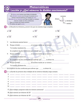 SEXTO GRADO MATEMÁTICAS
296
Matemáticas
Lección 31.¿Qué números lo dividen exactamente?
(1 - 10) Resuelve las divisiones y encierra las que son exactas, luego completa.
El divisor, es el número que divide al dividendo:
Una división exacta es en la que el cociente es un
número natural (entero) y el residuo es cero.
El divisor de un número, es el que, al dividir un número
natural, cumple con dos condiciones:
1º Que el cociente sea entero positivo.
2º El residuo sea igual a cero.
4 48						 4 39			 3 96
6 25						 9 72			 7 88
7. 	 Las divisiones exactas fueron: ______________, ______________, ______________.
	
8. 	 Porque al dividir: ______________, el cociente resultó ser un número _______________________.
	 Y el residuo resultante fue ________________.
	 Se cumplieron las dos condiciones para afirmar que ______ es divisor de ______________
	
9. 	 Porque al dividir: ______________, el cociente resultó ser un número _______________________.
	 Y el residuo resultante fue ________________.
	 Se cumplieron las dos condiciones para afirmar que ______ es divisor de ______________
10. 	Porque al dividir: ______________, el cociente resultó ser un número _______________________.
	 Y el residuo resultante fue ________________. 	
Se cumplieron las dos condiciones para afirmar que ______ es divisor de ______________
cociente
divisor
dividendo
residuo
5
5 25
0
(11 - 23) Escribe los primeros doce múltiplos de los números indicados, luego contesta.
2
3
4
6
8
12
17. ¿Qué múltiplo comparten todos los números anteriores?
18. ¿Qué números son divisores de 24?
19. ¿Qué números son divisores de 16?
 