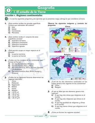 SEXTO GRADO GEOGRAFÍA
30
Observa las siguientes imágenes y contesta las
preguntas.
6.	 ¿Cuál de los dos elementos analizados en los
mapas generó más regiones en los continentes?
A)	 Clima
B)	 Religión
7.	 ¿A qué se debe que ese elemento genere más
regiones?
A)	 A que hay más climas que religiones en el
mundo.
B)	 A que hay más religiones que climas en el
mundo.
C)	 A que hay igualdad de religiones y climas
en el mundo.
D)	 A que hay menos climas que religiones en el
mundo.
8.	 ¿Cómo se forman las regiones sociales?
Geografía
I. El estudio de la Tierra
Lección 1. Regiones continentales
(1 -10) Lee las siguientes preguntas y las opciones que se presentan, luego, subraya la que consideres correcta.
1.	 ¿Qué nombre reciben las grandes superficies
rocosas que sobresalen del océano?
A)	 Islas
B)	 Islotes
C)	 Continentes
D)	 Montañas
2.	 ¿Qué nombre recibe el conjunto de estas
superficies rocosas?
A)	 Superficie terrestre.
B)	 Superficie continental.
C)	 Superficie montañosa.
D)	 Superficie agreste.
3.	 ¿Qué porción ocupa un mayor espacio en el
planeta?
A)	 La parte marítima.
B)	 La parte territorial.
4.	 ¿Cuáles son los nombres de los continentes que
forman la Tierra?
A)	 Son dos: Euroasiático Africano.
B)	 Son tres: Europa,Asia y África.
C)	 Son cinco:América, África, Eurasia, Oceanía
y la Antártida.
D)	 Son cinco:América,Asia, África, Europa y
Oceanía.
5.	 ¿Cuáles de los siguientes factores determinan las
regiones naturales?
I.	Clima
II. 	 Población
III.	 Vegetación
IV.	Relieve
V.	Fauna
VI.	 Religión
A)	 I, II, IV y V
B)	 I, III, IV y V
C)	 I, II, IV y VI
D)	 I, III, IV y VI
Pr
oyect
o
b
loqu
e
1
Religión
Clima
 