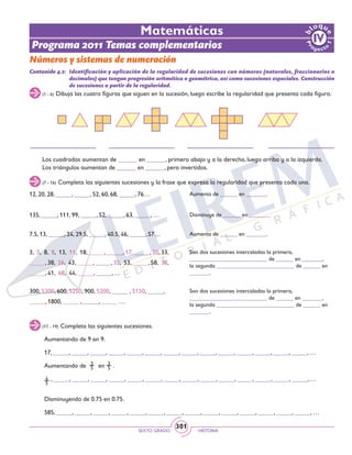 SEXTO GRADO HISTORIA
301
Matemáticas
Programa 2011 Temas complementarios
Números y sistemas de numeración
(17 - 19) Completa las siguientes sucesiones.
(7 - 16) Completa las siguientes sucesiones y la frase que expresa la regularidad que presenta cada una.
(1 - 6) Dibuja las cuatro figuras que siguen en la sucesión, luego escribe la regularidad que presenta cada figura.
Contenido 4.2: 	Identificación y aplicación de la regularidad de sucesiones con números (naturales, fraccionarios o
decimales) que tengan progresión aritmética o geométrica, así como sucesiones especiales. Construcción
de sucesiones a partir de la regularidad.
12, 20, 28, _____, _____, 52, 60, 68, _____, 76…
7.5, 13, _____, 24, 29.5, _____, 40.5, 46, _____, 57…
135, _____, 111, 99, _____, 52, _____, 63, _____, …
300, 5300, 600, 5250, 900, 5200, _____ , 5150, _____,
_____, 1800, _____ , _____, _____ …
3, 5, 8, 8, 13, 11, 18, _____, _____, 17, _____, 20, 33,
_____, 38, 26, 43, _____, _____, 32, 53, _____, 58, 38,
_____, 41, 68, 44, _____, _____, …
Aumenta de ______ en _______.
Disminuye de ______ en _______.
Aumenta de ______ en _______.
Son dos sucesiones intercaladas la primera,
___________________________ de ______ en _______,
la segunda ___________________________ de ______ en
_______.
Son dos sucesiones intercaladas la primera,
___________________________ de ______ en _______,
la segunda ___________________________ de ______ en
_______.
Los cuadrados aumentan de ______ en ______, primero abajo y a la derecha, luego arriba y a la izquierda.
Los triángulos aumentan de ______ en ______, pero invertidos.
Aumentando de 9 en 9.
Aumentando de en .
Disminuyendo de 0.75 en 0.75.
17, _____, _____, _____, _____, _____, _____, _____, _____, _____, _____, _____, _____, _____, _____, …
585, _____, _____, _____, _____, _____, _____, _____, _____, _____, _____, _____, _____, _____, _____, …
3
5
, _____, _____, _____, _____, _____, _____, _____, _____, _____, _____, _____, _____, _____, _____, …4
5
3
5
 