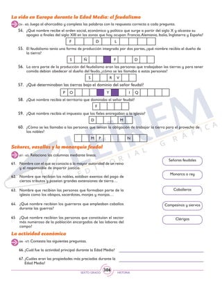 SEXTO GRADO HISTORIA
306
La vida en Europa durante la Edad Media: el feudalismo
54.	 ¿Qué nombre recibe el orden social, económico y político que surge a partir del siglo X y alcanza su
apogeo a finales del siglo XIII en las zonas que hoy ocupan: Francia,Alemania, Italia, Inglaterra y España?
F D L
55.	 El feudalismo tenía una forma de producción integrada por dos partes, ¿qué nombre recibía el dueño de
la tierra?
S Ñ F D
56.	 La otra parte de la producción del feudalismo eran las personas que trabajaban las tierras y para tener
comida debían obedecer al dueño del feudo, ¿cómo se les llamaba a estas personas?
S R V
57.	 ¿Qué determinaban las tierras bajo el dominio del señor feudal?
P O Y I Q
58.	 ¿Qué nombre recibía el territorio que dominaba el señor feudal?
F
59.	 ¿Qué nombre recibía el impuesto que los fieles entregaban a la iglesia?
D M
60.	 ¿Cómo se les llamaba a las personas que tenían la obligación de trabajar la tierra para el provecho de
los nobles?
M P N
(54 - 60) Juega al ahorcadito y completa las palabras con la respuesta correcta a cada pregunta.
Señores, vasallos y la monarquía feudal
(61 - 65) Relaciona las columnas mediante líneas.
(66 - 67) Contesta las siguientes preguntas.
61.	 Nombre con el que se conocía a la mayor autoridad de un reino
y el responsable de impartir justicia.
62.	 Nombre que recibían los nobles, estaban exentos del pago de
ciertos tributos y poseían grandes extensiones de tierra…
63.	 Nombre que recibían las personas que formaban parte de la
iglesia como los obispos, sacerdotes, monjes y monjas…
64.	 ¿Qué nombre recibían los guerreros que empleaban caballos
durante las guerras?
65	 ¿Qué nombre recibían las personas que constituían el sector
más numeroso de la población encargados de las labores del
campo?
Señores feudales
Monarca o rey
Caballeros
Campesinos y siervos
Clérigos
La actividad económica
66. ¿Cuál fue la actividad principal durante la Edad Media?
67. ¿Cuáles eran las propiedades más preciadas durante la 	
Edad Media?
 
