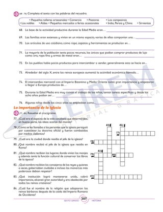 SEXTO GRADO HISTORIA
307
La importancia de la Iglesia
(77 - 84) Resuelve el crucigrama.
78)
82)
83) 84)
79)
81)
80)
77)
77.	 ¿Cuál era el aspecto de la vida cotidiana que determinaba,
en buena parte, las ideas acerca del mundo?
78.¿Cómo se les llamaba a las personas que la iglesia persiguió
por cuestionar su doctrina oficial y fueron combatidos
por medios violentos?
79.	 ¿Cuál era la ciudad donde residía el jefe de la iglesia?
80. ¿Qué nombre recibió el jefe de la iglesia que residía en
Roma?
81.	 ¿Qué nombre recibían los lugares donde vivían los monjes
y además tenía la función cultural de conservar los libros
de la época?
82.	 ¿Qué nombre recibían los consejeros de los reyes y quienes
a veces, gobernaban ciudades e incluso los monarcas más
poderosos debían respetar?
83.	¿Qué institución logró mantenerse unida, cobró
importancia, alcanzó gran autoridad y era obedecida por
todos los reinos cristianos?
84.	¿Cuál fue el nombre de la religión que adoptaron los
reinos bárbaros después de la caída del Imperio Romano
de Occidente?
68.	 La base de la actividad productiva durante la Edad Media eran…
69.	 Las familias eran extensas y vivían en un mismo espacio, varias de ellas componían una…
	
70.	 Los artículos de uso cotidiano, como ropa, zapatos y herramientas se producían en…
	
71.	 La mayoría de la población tenía pocos recursos, los únicos que podían comprar productos de lujo
como: oro, ropa fina y armas de metal eran…
72.	 En los pueblos había pocos productos para intercambiar o vender, generalmente esto se hacía en...
	
73.	 Alrededor del siglo X, entre los reinos europeos aumentó la actividad económica llamada…
	
74.	 El intercambio mercantil con el Imperio Bizantino y Medio Oriente tomó gran importancia y empezaron
a llegar a Europa productos de…
75.	 Durante la Edad Media era muy común el trabajo de los niños, tenían tareas específicas y desde los
ocho años podían ser…
76.	 Algunas niñas desde los cinco años se empleaban como...
(68 - 76) Completa el texto con las palabras del recuadro.
	 • Pequeños talleres artesanales	• Comercio	 • Pastores	 • Los campesinos	
• Los nobles	 • Aldea 	• Pequeños mercados o ferias ocasionales	 • India, Persia y China • Sirvientas
 