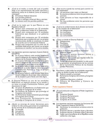 SEXTO GRADO FORMACIÓN CÍVICAY ÉTICA
311
8.	 ¿Cuál es el medio, a través del cual, el pueblo
elige a sus representantes del poder ejecutivo y
legislativo, tanto en lo federal, como lo estatal y
municipal?
A)	 El Instituto Federal electoral.
B)	 Los partidos políticos.
C)	 El voto o sufragio, universal, libre y secreto.
D)	 La alianza entre los partidos políticos.
9.	 ¿Cuál es la razón por la que México es una
República federal?
A)	 Porque está compuesta por 32 entidades
libres y soberanas unidas en la Federación.
B)	 Porque está compuesta por 32 entidades
federativas que obedecen a un gobierno
central.
C)	 Porque está compuesta por 32 entidades
federativas que se gobiernan por sus propias
constituciones, donde en ocasiones, no están
de acuerdo con la Constitución Federal.
D)	 Porque está compuesta por la unión de 32
entidades federativas que toman sus propias
decisiones sin interferir con los otros estados.
10.	 Las siguientes opciones expresan el pacto federal,
EXCEPTO:
A)	 En el pacto federal, cada entidad federativa
tiene la obligación de respetar la Constitución
Política de los Estados Unidos Mexicanos.
B)	 En el pacto federal, cada entidad federativa
tiene la obligación de reconocer un gobierno
federal, que es para todo el territorio.
C)	 En el pacto federal, cada entidad federativa
es libre en su orden interior, tiene su propia
Constitución Política y elige su propio
gobierno local.
D)	 En el pacto federal, cada entidad federativa
tiene la obligación de proveer a los ciudadanos
de lo necesario para llevar una vida digna.
11.	 El Distrito Federal es una de las entidades
federativas, es especial porque no es estado y
no tiene su propia Constitución Política, ¿qué
documento lo rige?
A)	 Un pacto de Obediencia a la Federación que
promulga el Congreso de la Unión.
B)	 Un Estatuto de Gobierno que promulga el
Congreso de la Unión.
C)	 Un Parlamento Gubernamental que promulga
el Congreso de la Unión.
D)	 Una Constitución Parlamentaria que
promulga el Congreso de la Unión.
12.	 ¿Quién se encarga de tomar decisiones para
ordenar la vida social y garantizar el cumplimiento
de las normas de la Constitución política?
A)	 La escuela
B)	 Los padres.
C)	 El gobierno.
D)	 Los alumnos.
13.	 ¿Qué ocurre cuando las normas para convivir no
son respetadas?
A)	 Las personas viven mejor, en libertad.
B)	 Se suscitan problemas entre las personas que
conviven.
C)	 Cada persona se hace responsable de sí
misma.
D)	 No hay problemas entre las personas que
conviven.
14.	 ¿Cuál es la unidad mínima de la división territorial
en los estados de la federación?
A)	 Las delegaciones
B)	 Los municipios
C)	 Las localidades
D)	 Las comunidades
15.	 ¿Cómo se divide el Distrito Federal?
A)	 Delegaciones.
B)	 Municipios.
C)	 Localidades
D)	 Comunidades
16.	 ¿Cuál es la función del gobierno mexicano?
A)	 Elaborar leyes.
B)	 Perseguir a quienes cometan delitos y
aplicarles una sanción.
C)	 Establecer las normas que regulan todos los
trabajos de la nación.
D)	 Tomar decisiones para ordenar la vida social
y garantizar el cumplimiento de las normas
de la Constitución Política de los Estados
Unidos Mexicanos.
17.	 Para llevar a cabo todas las actividades requeridas,
¿cómo se divide el poder de la Federación?
A)	 Federal, estatal y municipal.
B)	 Parlamento,Congreso de la Unión y Congreso
Estatal.
C)	 Legislativo, Ejecutivo y Judicial.
D)	 Cámara de Diputados y Cámara de
Senadores.
Poder Legislativo Federal
18.	 ¿En qué institución se deposita el Poder Legislativo
Federal?
A)	 Congreso Estatal
B)	 Congreso Parlamentario
C)	 Congreso Municipal
D)	 Congreso de la Unión
19.	 Las siguientes opciones expresan las funciones del
Poder Legislativo Federal, EXCEPTO:
A)	 Garantizar la convivencia armónica entre la
población.
B)	 Proponer,discutir y aprobar leyes y decretos.
C)	 Proponer,discutir y rechazar leyes y decretos.
D)	 Vigilar que el presidente de la República actúe
conforme a las leyes.
 