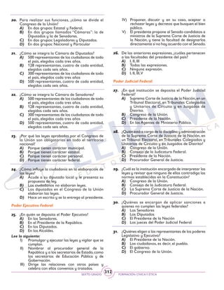 SEXTO GRADO FORMACIÓN CÍVICAY ÉTICA
312
20.	 Para realizar sus funciones, ¿cómo se divide el
Congreso de la Unión?
A)	 En dos grupos: Estatal y Federal.
B)	 En dos grupos llamados “Cámaras”: la de
Diputados y la de Senadores.
C)	 En dos grupos: Legisladores y Diputados.
D)	 En dos grupos: Nacional y Particular
21.	 ¿Cómo se integra la Cámara de Diputados?
A)	 500 representantes de los ciudadanos de todo
el país, elegidos cada tres años.
B)	 128 representantes, cuatro de cada entidad,
elegidos cada seis años.
C)	 300 representantes de los ciudadanos de todo
el país, elegidos cada tres años
D)	 500 representantes, cuatro de cada entidad,
elegidos cada seis años.
22.	 ¿Cómo se integra la Cámara de Senadores?
A)	 500 representantes de los ciudadanos de todo
el país, elegidos cada tres años.
B)	 128 representantes, cuatro de cada entidad,
elegidos cada seis años.
C)	 300 representantes de los ciudadanos de todo
el país, elegidos cada tres años
D)	 500 representantes, cuatro de cada entidad,
elegidos cada seis años.
23.	 ¿Por qué las leyes aprobadas por el Congreso de
la Unión son obligatorias en todo el territorio
nacional?
A)	 Porque tienen carácter municipal.
B)	 Porque tienen carácter estatal.
C)	 Porque tienen carácter personal.
D)	 Porque tienen carácter federal.
24.	 ¿Cómo influye la ciudadanía en la elaboración de
las leyes?
A)	 Acude a su diputado local y le presenta su
propuesta de ley.
B)	 Los ciudadanos no elaboran leyes.
C)	 Los diputados en el Congreso de la Unión
elaboran las leyes.
D)	 Hace un escrito y se lo entrega al presidente.
Poder Ejecutivo Federal
25.	 ¿En quién se deposita el Poder Ejecutivo?
A)	 En los Senadores.
B)	 En el Presidente de la República.
C)	 En los Diputados.
D)	 En los Alcaldes.
Lee lo siguiente:
I)	 Promulgar y ejecutar las leyes y vigilar que se
cumplan.
II)	 Nombrar al procurador general de la
República y a los secretarios de Estado, como
los secretarios de Educación Pública y de
Gobernación.
III)	 Dirige las relaciones con otros países y
celebra con ellos convenios y tratados.
IV)	 Proponer, discutir y en su caso, aceptar o
rechazar leyes y decretos que busquen el bien
público.
V)	 El presidente propone al Senado candidatos a
ministros de la Suprema Corte de Justicia de
la Nación, y tiene la facultad de designarlos
directamente si no hay acuerdo con el Senado.
26.	 De las anteriores expresiones, ¿cuáles pertenecen
a las facultades del presidente del país?
A)	 I, II, III
B)	 Todas las expresiones.
C)	 Ninguna expresión.
D)	 I, II, III,V
Poder Judicial Federal
27.	 ¿En qué institución se deposita el Poder Judicial
Federal?
A)	 Suprema Corte de Justicia de la Nación,en un
Tribunal Electoral, en Tribunales Colegiados
y Unitarios de Circuito y en Juzgados de
Distrito.
B)	 Congreso de la Unión.
C)	 Presidente de la Nación.
D)	 En los Agentes de Ministerio Público.
28.	 ¿Quién está a cargo de la disciplina y administración
de la Suprema Corte de Justicia de la Nación, en
un Tribunal Electoral, en Tribunales Colegiados y
Unitarios de Circuito y en Juzgados de Distrito?
A)	 Congreso de la Unión.
B)	 Consejo de la Judicatura Federal.
C)	 Presidente de la Nación.
D)	 Procurador General de Justicia.
29.	 ¿Cuál es la institución encargada de interpretar las
leyes y revisar que ninguna de ellas contradiga las
normas establecidas en la Constitución?
A)	 Congreso de la Unión.
B)	 Consejo de la Judicatura Federal.
C)	 La Suprema Corte de Justicia de la Nación.
D)	 Procurador General de Justicia.
30.	 ¿Quiénes se encargan de aplicar sanciones a
quienes no cumplen las leyes federales?
A)	 Los Senadores
B)	 Los Diputados
C)	 El Presidente de la Nación
D)	 Los jueces del Poder Judicial Federal
31.	 ¿Quiénes eligen a los representantes de los poderes
Legislativo y Ejecutivo?
A)	 El Presidente de la Nación.
B)	 Los ciudadanos, es decir, el pueblo.
C)	 El gobierno.
D)	 El Congreso de la Unión.
 