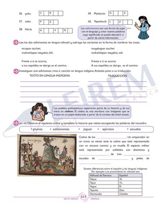 SEXTO GRADO ESPAÑOL
317
Investiguen una adivinanza, rima o canción en lengua indígena.Anótala junto a su traducción.
TEXTO EN LENGUA INDÍGENA TRADUCCIÓN
Los pueblos prehispánicos registraron parte de su historia y de sus
mitos en códices. El códice es una escritura con imágenes que se
trazan en un papel elaborado a partir de la corteza del árbol amate.
(41 - 45) Observa el siguiente códice y completa la historia que relata escogiendo las palabras del recuadro.
• plumas 	 • saltamontes 	 • jaguar 	 • ejércitos 		 • escudos
Colina de los _____________________. Un emperador en
un trono se sienta ante la colina que está representada
con un sinuoso camino y un muelle. El aspecto militar
está representado por soldados con distintivos y
_____________________ de tres __________________,
tocados de _____________________ y pieles de
_____________________.
Existen diferencias entre el español y las lenguas indígenas.
Por ejemplo: Los pronombres en náhuatl son:
Náhuatl de Texcoco Español
Nejua Yo
Tejua Tú
Yegua Él
Yejanke Ellos
Nameuake Ustedes
36.	 yuku
37.	soko
38.	Na’at
39.	Matlactin
40.	TepatlactliP Z
A V N
C R D Z
L Z
Lee las dos adivinanzas en lengua náhuatl y subraya las variantes en la forma de nombrar las cosas.
Las adivinanzas son una forma de jugar
con el lenguaje y crear nuevas palabras
cuyo significado se puede descubrir a
partir de cierta información.
mi:xpan tso:liwi,
mokwitlapan weyakía ótlí.
Frente a ti se acorta,
a tus espaldas se alarga es el camino.
moyekapan tso:liwi
mokwitlapan weyákia, otli.
Frente a ti se acorta
A tus espaldas se alarga, es el camino.
 