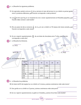 SEXTO GRADO MATEMÁTICAS
321
(13 - 16) Resuelve los siguientes problemas
13. 	Un agricultor, sembró arroz en de su terreno; el resto del terreno lo va a dividir en partes iguales
entre 4 productos diferentes, ¿qué fracción corresponde a cada producto?
14. 	Los de litro que hay en un recipiente los van a vaciar equitativamente en 8 botellas pequeñas, ¿qué
fracción debe contener cada botella?
15. 	De una pieza de tela se tomaron de m, y lo van a dividir en 10 retazos del mismo tamaño, ¿qué
fracción corresponde a cada retazo?
16. 	Se va a repartir equitativamente de una bolsa de chocolates entre 7 niños, ¿qué fracción
corresponde a cada niño?
3
10
1
5
7
8
14
16
(17 - 22) Resuelve las divisiones.
5 17.5					 6 46.8			 4 37.2
10 13.70				 7 15.75			 3 9.42
(23 - 29) Completa la tabla.
(31 - 32) Resuelve los problemas.
30. Un listón de 8 ft de longitud se va a dividir en 5 tramos, ¿cuántos centímetros mide cada tramo?
31. Una yarda se va a dividir en 2 partes, ¿cuántos centímetros mide cada parte?
32. Se va a repartir equitativamente un galón en 5 botellas, ¿cuántos litros lleva cada botella?
2 4 10 15 20 40
12.25 0.816
27.4 2.74
63.6 15.9
3.14 0.157 0.0785
10.125 5.0625
7.50 0.75
8.75 0.583
Divisor
Dividendo
 