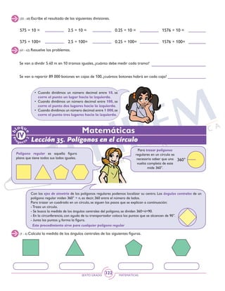 SEXTO GRADO MATEMÁTICAS
322
•	Cuando dividimos un número decimal entre 10, se
corre el punto un lugar hacia la izquierda.
•	 Cuando dividimos un número decimal entre 100, se
corre el punto dos lugares hacia la izquierda.
•	 Cuando dividimos un número decimal entre 1 000,se
corre el punto tres lugares hacia la izquierda.
(33 - 40) Escribe el resultado de las siguientes divisiones.
575 ÷ 10 =
575 ÷ 100=
2.5 ÷ 10 =
2.5 ÷ 100=
0.25 ÷ 10 =
0.25 ÷ 100=
1576 ÷ 10 =
1576 ÷ 100=
Se van a dividir 5.40 m en 10 tramos iguales, ¿cuánto debe medir cada tramo?
Se van a repartir 89 000 botones en cajas de 100, ¿cuántos botones habrá en cada caja?
(41 - 42) Resuelve los problemas.
Lección 35. Polígonos en el círculo
Matemáticas
Polígono regular es aquella figura
plana que tiene todos sus lados iguales.
Para trazar polígonos
regulares en un círculo es
necesario saber que una
vuelta completa de este
mide 360°.
360°
Con los ejes de simetría de los polígonos regulares podemos localizar su centro. Los ángulos centrales de un
polígono regular miden 360° ÷ n, es decir, 360 entre el número de lados.
Para trazar un cuadrado en un círculo, se siguen los pasos que se explican a continuación:
- Traza un círculo.
- Se busca la medida de los ángulos centrales del polígono, se dividen 360÷4=90.
- En la circunferencia, con ayuda de tu transportador coloca los puntos que se alcancen de 90°.
- Junta los puntos y forma la figura.
Este procedimiento sirve para cualquier polígono regular
(1 - 4) Calcula la medida de los ángulos centrales de las siguientes figuras.
 
