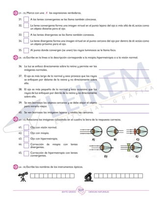 SEXTO GRADO CIENCIAS NATURALES
327
41. 	 Ojo con visión normal.
42. 	 Ojo con miopía.
43. 	 Ojo con hipermetropía.
44. 	 Corrección de miopía con lentes
divergentes.
45. 	 Corrección de hipermetropía con lentes
convergentes.
(31 - 35) Marca con una X las expresiones verdaderas.
(36 - 40) Escribe en la línea si la descripción corresponde a la miopía, hipermetropía o a la visión normal.
(41 - 45) Relaciona las imágenes colocando en el cuadro la letra de la respuesta correcta.
31. 	 A las lentes convergentes se les llama también cóncavas.
32. 	 La lente convergente forma una imagen virtual en el punto lejano del ojo o más allá de él, actúa como
un objeto distante para el ojo.
33. 	 A las lentes divergentes se les llama también convexas.
34. 	 La lente divergente forma una imagen virtual en el punto cercano del ojo por dentro de él:actúa como
un objeto próximo para el ojo.
35. 	 Al punto donde convergen (se unen) los rayos luminosos se le llama foco.
36. 	 La luz se enfoca directamente sobre la retina y permite ver las
imágenes normales.
37. 	 El ojo es más largo de lo normal y esto provoca que los rayos
se enfoquen por delante de la retina y no directamente sobre
ella.
38. 	 El ojo es más pequeño de lo normal y esto ocasiona que los
rayos de luz enfoquen por detrás de la retina y no directamente
sobre ella.
39. 	 Se ven borrosos los objetos cercanos y se debe alejar el objeto
para mirarlo mejor.
40. 	 Se ven borrosas las imágenes lejanas y nítidas las cercanas.
(46 - 50) Escribe los nombres de los instrumentos ópticos.
 
