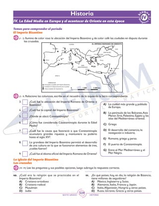 SEXTO GRADO HISTORIA
329
(3 - 9) Relaciona las columnas, escribe en el recuadro de la izquierda la letra correspondiente.
(1 - 2) Ilumina de color rosa la ubicación del Imperio Bizantino y de color café las ciudades en disputa durante
las cruzadas.
Temas para comprender el periodo
El Imperio Bizantino
3.	 ¿Cuál fue la ubicación del Imperio Romano de Oriente o
Bizantino?
4.	 ¿Cuál fue la capital del Imperio Bizantino?
5.	 ¿Dónde se ubicó Constantinopla?
6.	 ¿Cómo fue considerada Constantinopla durante la Edad
Media?
7.	 ¿Cuál fue la causa que favoreció a que Constantinopla
acumulara grandes riquezas y mantuviera su poderío
hasta el siglo XV?
8.	 La grandeza del Imperio Bizantino permitió el desarrollo
de una cultura en la que se fusionaron elementos de tres,
¿cuáles fueron?
9.	 ¿Cuál fue el idioma oficial del Imperio Romano de Oriente?
A)	 La ciudad más grande y poblada
de Europa.
B)	 La península de los Balcanes,Asia
Menor, Siria, Palestina, Egipto y las
islas del Mediterráneo oriental.
C)	Griego
D)	 El desarrollo del comercio, la
navegación e industria.
E)	 Romana, griega y persa.
F)	 El puerto de Constantinopla.
G)	 Entre el Mar Mediterráneo y el
Mar Negro.
(10 -19) Lee las preguntas y sus posibles opciones, luego subraya la respuesta correcta.
La iglesia del Imperio Bizantino
Las cruzadas
10.	 ¿Cuál era la religión que se practicaba en el
Imperio Bizantino?
A)	 Cristiano-ortodoxo
B)	 Cristiano-radical
C)	 Musulmán
D)	 Judía
11.	 ¿En qué países, hoy en día, la religión de Bizancio,
tiene millones de seguidores?
A)	 México, Inglaterra y Suiza.
B)	 Alemania, Italia, Francia y Japón.
C)	 Italia,Afganistán, Hungría y otros países.
D)	 Rusia, Ucrania, Grecia y otros países.
IV. La Edad Media en Europa y el acontecer de Oriente en esta época
Historia
 