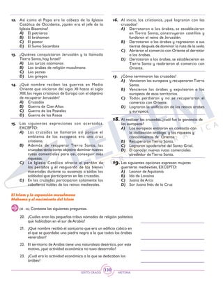 SEXTO GRADO HISTORIA
330
12.	 Así como el Papa era la cabeza de la Iglesia
Católica de Occidente, ¿quién era el jefe de la
Iglesia Bizantina?
A)	 El patriarca
B)	 El brahaman
C)	 El pastor
D)	 El Sumo Sacerdote
13.	 ¿Quiénes conquistaron Jerusalén y la llamada
Tierra Santa, hoy Israel?
A)	 Los turcos otomanos
B)	 Los árabes de religión musulmana
C)	 Los persas
D)	 Los griegos
14.	 ¿Qué nombre reciben las guerras en Medio
Oriente que iniciaron del siglo XI hasta el siglo
XIII, los reyes cristianos de Europa con el objetivo
de recuperar Jerusalén?
A)	 Cruzadas
B)	 Guerra de Cien Años
C)	 Guerra de los Pasteles
D)	 Guerra de las Rosas
15.	 Las siguientes expresiones son acertadas,
EXCEPTO:
A)	 Las cruzadas se llamaron así porque el
emblema de los europeos era una cruz
cristiana.
B)	 Además de recuperar Tierra Santa, las
cruzadas tenía como objetivo dominar nuevas
rutas comerciales para así, conseguir más
riquezas.
C)	 La Iglesia Católica ofrecía el perdón de
los pecados y el resguardo de los bienes
materiales durante su ausencia a todos los
soldados que participaran en las cruzadas.
D)	 En las cruzadas participaron solamente los
caballeros nobles de los reinos medievales.
16.	 Al inicio, los cristianos, ¿qué lograron con las
cruzadas?
A)	 Derrotaron a los árabes, se establecieron
en Tierra Santa, construyeron castillos y
fundaron el reino de Jerusalén.
B)	 Derrotaron a los árabes y regresaron a sus
tierras después de dominar la ruta de la seda.
C)	 Abrieron el comercio con Oriente al derrotar
a los árabes.
D)	 Derrotaron a los árabes, se establecieron en
Tierra Santa y reabrieron el comercio con
Oriente.
17.	 ¿Cómo terminaron las cruzadas?
A)	 Vencieron los europeos y recuperaronTierra
Santa.
B)	 Vencieron los árabes y expulsaron a los
europeos de esos territorios.
C)	 Todos perdieron y no se recuperaron el
comercio con Oriente.
D)	 Lograron la unificación de los reinos árabes
y europeos.
18.	Al realizar las cruzadas, ¿cuál fue la ganancia de
los europeos?
A)	 Los europeos entraron en contacto con
la civilización arábiga y las riquezas y
conocimientos de Oriente.
B)	 Recuperaron Tierra Santa.
C)	 Lograron apoderarse del Santo Grial.
D)	 El conocer nuevas rutas comerciales
alrededor de Tierra Santa.
19.	Las siguientes opciones expresan mujeres
guerreras medievales, EXCEPTO:
A)	 Leonor de Aquitania
B)	 Ida de Lovaina
C)	 Juana de Arco
D)	 Sor Juana Inés de la Cruz
El Islam y la expansión musulmana
Mahoma y el nacimiento del Islam
(20 - 26) Contesta las siguientes preguntas.
20.	 ¿Cuáles eran las pequeñas tribus nómadas de religión politeísta
que habitaban en el sur de Arabia?
21.	 ¿Qué nombre recibió el santuario que era un edificio cúbico en
el que se guardaba una piedra negra a la que todos los árabes
veneraban?
22.	 El territorio de Arabia tiene una naturaleza desértica, por este
motivo, ¿qué actividad económica no tuvo desarrollo?
23.	 ¿Cuál era la actividad económica a la que se dedicaban los
árabes?
 