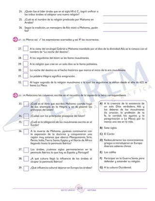 SEXTO GRADO HISTORIA
331
24.	 ¿Quién fue el líder árabe que en el sigloVII d. C., logró unificar a
las tribus árabes al adoptar una nueva religión?
25.	 ¿Cuál es el nombre de la religión predicada por Mahoma en
Arabia?
26.	 Según la tradición, un mensajero de Alá visitó a Mahoma, ¿quién
fue?
(27 - 32) Marca así: las expresiones acertadas y así: las incorrectas.
27.	 A la visita del arcángel Gabriel a Mahoma mandada por el dios de la divinidad:Alá; se le conoce con el
nombre de “La noche del destino”.
28.	 A los seguidores del Islam se les llama musulmanes.
29.	 A la religión que cree en un solo dios se le llama politeísta.
30.	 La noche del destino es el hecho histórico que marca el inicio de la era musulmana.
31.	 La palabra Hégira significa emigración.
32.	 Al lugar sagrado de la religión musulmana a la cual los seguidores la visitan desde el año de 622 se
llama La Meca.
33.	 ¿Cuál es el libro que escribió Mahoma cuando huyó
de sus enemigos en la Hégira y en él, plasmó los
principios del Islam?
34.	 ¿Cuáles son los principales preceptos del Islam?
35.	 ¿Cuál es la obligación de los musulmanes escrita en el
Corán?
36.	 A la muerte de Mahoma, ¿quiénes continuaron con
la expansión de la doctrina y conquistaron una
región muy extensa que abarca Mesopotamia, Siria,
Persia, India,Tierra Santa, Egipto y el Norte de África
llegando hasta la península Ibérica?
37.	 Los árabes, ¿cuántos siglos permanecieron en la
península Ibérica, lo que hoy es España y Portugal?
38.	 ¿A qué cultura llegó la influencia de los árabes al
ocupar la península Ibérica?
39.	 ¿Qué influencia cultural dejaron en Europa los árabes?
(33 - 39) Relaciona las columnas, escribe en el recuadro de la izquierda la letra correspondiente.
A)	A la creencia de la existencia de
un solo Dios verdadero, Alá y
los deberes de los musulmanes
(la oración, la profesión de la
fe, la caridad, los ayunos y la
peregrinación a La Meca) por lo
menos una vez en la vida.
B)	 Siete siglos
C)	 El Corán
D)	 Redescubrieron los conocimientos
griegos e introdujeron en Europa
diversos saberes chinos.
E)	 Los califas
F)	 Participar en la Guerra Santa,para
defender y extender su religión.
G)	 A la cultura Occidental.
 