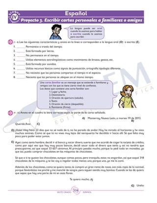 SEXTO GRADO ESPAÑOL
336
Español
Proyecto 3. Escribir cartas personales a familiares o amigos
La lengua puede ser oral
cuando la usamos para hablar
o escrita cuando la usamos
para escribir.
(1 - 8) Lee las siguientes características y anota en la línea si corresponden a la lengua oral (O) o escrita (E).
1.	______ Permanece a través del tiempo.
2.	______ Está formada por letras.
3.	______ No permanece en el tiempo.
4.	______ Utiliza elementos extralingüísticos como movimiento de brazos, gestos, etc.
5.	______ Está formada por sonidos.
6.	______ Utiliza recursos léxicos como signos de puntuación, ortografía tipología diferente.
7.	______ No necesita que las personas compartan el tiempo ni el espacio.
8.	______ Necesita que las personas se ubiquen en el mismo tiempo.
Una carta familiar es un mensaje que se extiende a familiares y
amigos con los que se tiene cierto nivel de confianza.
Los datos que contiene una carta familiar son:
		 1. Lugar y fecha.
		 2. Destinatario.
		 3. Oración de apertura (saludo).
		 4.Texto.
		 5. Oración de cierre (despedida).
		 6. Remitente (firma).
(9 - 15) Anota en el cuadro la letra correcta según la parte de la carta señalada.
Monterrey, Nuevo León, a martes 19 de 2013.
Querida Ana:
¡Hola! Hoy hace 23 días que no sé nada de ti, no he parado de andar. Hoy he mirado al horizonte y he visto
muchos aviones. Como sé que tú no vives muy lejos del aeropuerto he decidido ir hacia allí. Sé que falta muy
poco para poder estar juntos.
Ayer, como tenía hambre, decidí ir al banco y sacar dinero, suerte que me acordé de coger la tarjeta de crédito,
como por aquí veo que hay muy pocos bancos, decidí sacar todo el dinero que tenía y así no tendría que
preocuparme, así que saqué 33 657 céntimos.Al principio pesaba mucho, porque lo pedí todo en monedas, ya
que así, puedo comprar chocolates en las máquinas de chocolates.
Sé que a ti te gustan los chocolates, aunque comas pocos, pero tranquila, estas no engordan, así que saqué 318
chocolates de la máquina, y te las voy a regalar todas menos una, porque una, ya me la comí.
Además de los chocolates, como te quiero tanto, te compré un gran ramo de rosas, son más rojas de lo normal,
porque llevándolas me pinché y me manché de sangre,pero siguen siendo muy bonitas.Cuando te las dé,quiero
que sepas que hay una parte de mí en esas flores.
Te quiero mucho,
Urelio
A)
C)
B)
D)
E)
F)
G)
 
