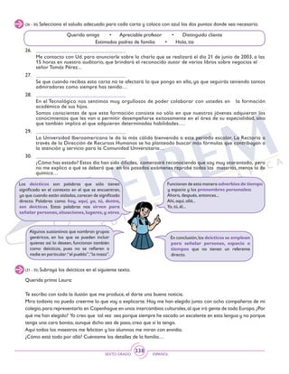 SEXTO GRADO ESPAÑOL
338
(26 - 30) Selecciona el saludo adecuado para cada carta y coloca con azul los dos puntos donde sea necesario.
26.	 __________________________________
	 Me contacto con Ud. para anunciarle sobre la charla que se realizará el día 21 de junio de 2003, a las
15 horas en nuestro auditorio, que brindará el reconocido autor de varios libros sobre negocios el
señor Tomás Pérez...
27.	 __________________________________
	 Se que cuando recibas esta carta no te afectará lo que pongo en ella, ya que seguirás teniendo tantos
admiradores como siempre has tenido…
28.	 __________________________________
	 En el Tecnológico nos sentimos muy orgullosos de poder colaborar con ustedes en la formación
académica de sus hijos.
	 Somos conscientes de que esta formación consiste no sólo en que nuestros jóvenes adquieran los
conocimientos que les van a permitir desempeñarse exitosamente en el área de su especialidad, sino
que también implica el que adquieran determinadas habilidades….
29.	 __________________________________
	 La Universidad Iberoamericana le da la más cálida bienvenida a este periodo escolar. La Rectoría a
través de la Dirección de Recursos Humanos se ha planteado buscar más fórmulas que contribuyan a
la atención y servicio para la Comunidad Universitaria…
30.	 __________________________________
	 ¿Cómo has estado? Estos día han sido difíciles, comenzaré reconociendo que soy muy atarantado, pero
no me explico a qué se deberá que en los pasados exámenes reprobé todas las materias, menos la de
química…
Querida amiga • Apreciable profesor • Distinguido cliente
Estimados padres de familia • Hola, tía
Algunos sustantivos que nombran grupos
genéricos, en los que se pueden incluir
quienes así lo deseen, funcionan también
como deícticos, pues no se refieren a
nadie en particular:“el pueblo”,“la masa”.
Los deícticos son palabras que sólo tienen
significado en el contexto en el que se encuentran,
ya que cuando están aisladas,carecen de significado
directo. Palabras como hoy, aquí, yo, tú, dentro,
son deícticos. Estas palabras nos sirven para
señalar personas,situaciones,lugares,y otros.
Funcionan de esta manera adverbios de tiempo
y espacio y los pronombres personales:
Ahora, después, entonces...
Ahí, aquí, allá...
Yo, tú, él...
En conclusión,los deícticos se emplean
para señalar personas, espacio o
tiempos que no tienen un referente
directo.
(31 - 35) Subraya los deícticos en el siguiente texto.
Querida prima Laura:
Te escribo con toda la ilusión que me produce, el darte una buena noticia.
Mira todavía no puedo creerme lo que voy a explicarte. Hoy me han elegido junto con ocho compañeros de mi
colegio,para representarlo en Copenhague en unos intercambios culturales,al que irá gente de toda Europa.¿Por
qué me han elegido? Yo creo que tal vez sea porque siempre he sacado un excelente en esta lengua y no porque
tenga una cara bonita, aunque dicho sea de paso, creo que sí la tengo.
Aquí todos los maestros me felicitan y los alumnos me miran con envidia.
¿Cómo está todo por allá? Cuéntame los detalles de la familia…
 
