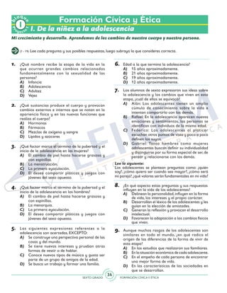 SEXTO GRADO FORMACIÓN CÍVICAY ÉTICA
34
Formación Cívica y Ética
I. De la niñez a la adolescencia
Mi crecimiento y desarrollo. Aprendemos de los cambios de nuestro cuerpo y nuestra persona.
(1 - 19) Lee cada pregunta y sus posibles respuestas, luego subraya la que consideres correcta.
1.	 ¿Qué nombre recibe la etapa de la vida en la
que ocurren grandes cambios relacionados
fundamentalmente con la sexualidad de las
personas?
A)	 Infancia
B)	 Adolescencia
C)	 Adultez
D)	 Vejez
2.	 ¿Qué sustancias produce el cuerpo y provocan
cambios externos e internos que se notan en la
apariencia física y en las nuevas funciones que
realiza el cuerpo?
A)	 Hormonas
B)	 Fármacos
C)	 Mezclas de oxígeno y sangre
D)	 Lípidos y azúcares
3.	 ¿Qué factor marca el término de la pubertad y el
inicio de la adolescencia en las mujeres?
A)	 El cambio de piel hasta hacerse grasosa y
con espinillas.
B)	 La menstruación.
C)	 La primera eyaculación.
D)	 El deseo compartir pláticas y juegos con
jóvenes del sexo opuesto.
4.	 ¿Qué factor marca el término de la pubertad y el
inicio de la adolescencia en los hombres?
A)	 El cambio de piel hasta hacerse grasosa y
con espinillas.
B)	 La menarquia.
C)	 La primera eyaculación.
D)	 El deseo compartir pláticas y juegos con
jóvenes del sexo opuesto.
5.	 Las siguientes expresiones referentes a la
adolescencia son acertadas, EXCEPTO:
A)	 Se construye una perspectiva personal de las
cosas y del mundo.
B)	 Se tiene nuevos intereses y prueban otras
formas de vestir o de hablar.
C)	 Conoce nuevos tipos de música y gusta ser
parte de un grupo de amigos de la edad.
D)	 Se busca un trabajo y formar una familia.
6.	 Edad a la que termina la adolescencia?
A)	 15 años aproximadamente.
B)	 21 años aproximadamente.
C)	 19 años aproximadamente.
D)	 12 años aproximadamente.
7.	 Los alumnos de sexto expresaron sus ideas sobre
la adolescencia y los cambios que viven en esta
etapa, ¿cuál de ellos se equivocó?
A)	 Alán: Los adolescentes tienen un amplio
cúmulo de conocimiento sobre la vida e
intentan compartirlo con los demás.
B)	 Rafael: En la adolescencia aparecen nuevas
emociones y sentimientos, las personas se
identifican con individuos de la misma edad.
C)	 Federico: Los adolescentes al platicar
escuchan otros puntos de vista y poco a poco
definen los suyos.
D)	 Gabriel: Tanto hombres como mujeres
adolescentes buscan definir su individualidad
y distinguirse por su forma especial de ser, de
pensar y relacionarse con los demás.
Lee lo siguiente:
Los adolescentes se plantean preguntas como: ¿quién
soy?, ¿cómo quiero ser cuando sea mayor?, ¿cómo será
mi pareja?,¿qué valores serán fundamentales en mi vida?
8.	 ¿En qué aspecto estas preguntas y sus respuestas
influyen en la vida de los adolescentes?
A)	 Delinean la personalidad,influyen en la forma
de vida, los intereses y el propio carácter.
B)	 Desarrollan el léxico de los adolescentes y les
guían en la elección de amistades.
C)	 Generan la reflexión y provocan el desarrollo
intelectual.
D)	 Favorecen la adaptación a los cambios físicos
que viven.
9.	 Aunque muchos rasgos de los adolescentes son
similares en todo el mundo, ¿en qué radica el
origen de las diferencias de la forma de vivir de
esta etapa?
A)	 En los estudios que realizaron sus familiares.
B)	 En la situación económica de cada adolescente.
C)	 En el empeño de cada persona de encontrar
una mejor forma de vida.
D)	 En las características de las sociedades en
que se desarrollan.
Pr
oyect
o
b
loqu
e
1
 