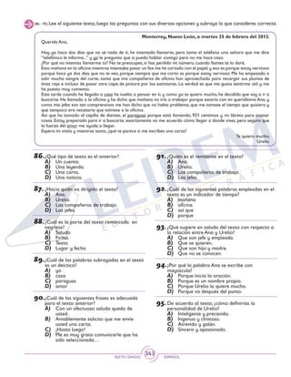 SEXTO GRADO ESPAÑOL
343
(86 - 95) Lee el siguiente texto, luego las preguntas con sus diversas opciones y subraya la que consideres correcta.
Monterrey, Nuevo León, a martes 25 de febrero del 2012.
Querida Ana,
Hoy ya hace dos días que no sé nada de ti, he intentado llamarte, pero toma el teléfono una señora que me dice
“telefónica le informa...” y yo le pregunto que si puedo hablar contigo pero no me hace caso.
¿Por qué no intentas llamarme tú? No te preocupes, si has perdido mi número, cuando llames te lo daré.
Esta mañana en la oficina mientras intentaba pasar un fax me he cortado con el papel,y eso es porque estoy nervioso
porque hace ya dos días que no te veo, porque siempre que me corto es porque estoy nervioso. Me ha empezado a
salir mucha sangre del corte, tanta que mis compañeros de oficina han aprovechado para recargar sus plumas de
tinta roja e incluso de pasar otra capa de pintura por los extintores. La verdad es que me gusta sentirme útil y me
he puesto muy contento.
Esta tarde cuando he llegado a casa he vuelto a pensar en ti, y como yo te quiero mucho, he decidido que voy a ir a
buscarte. He llamado a la oficina y he dicho que mañana no iría a trabajar porque estaría con mi queridísima Ana, y
como mis jefes son tan comprensivos me han dicho que no había problema, que me tomase el tiempo que quisiera y
que tampoco era necesario que volviese a la oficina.
Así que he tomado el cepillo de dientes, el paraguas porque está lloviendo, 921 céntimos y mi libreta para anotar
cosas. Estoy preparado para ir a buscarte, exactamente no me acuerdo cómo llegar a donde vives, pero seguro que
la fuerza del amor me ayuda a llegar.
Espera mi visita y mientras tanto, ¿qué te parece si me escribes una carta?
Te quiero mucho,
Urelio
86.	¿Qué tipo de texto es el anterior?
A)	 Un cuento.
B)	 Una leyenda.
C)	 Una carta.
D)	 Una noticia.
87.	¿Hacia quién va dirigido el texto?
A)	 Ana.
B)	 Urelio.
C)	 Los compañeros de trabajo.
D)	 Los jefes.
88.	¿Cuál es la parte del texto remarcada en
negritas?
A)	 Saludo
B)	 Firma
C)	 Texto
D)	 Lugar y fecha
89.	¿Cuál de las palabras subrayadas en el texto
es un deíctico?
A)	 yo
B)	 casa
C)	 paraguas
D)	 amor
90.	¿Cuál de las siguientes frases es adecuada
para el texto anterior?
A)	 Con un afectuoso saludo quedo de
usted.
B)	 Amablemente solicito que me envíe
usted una carta.
C)	 ¡Hasta luego!
D)	 Me es muy grato comunicarle que ha
sido seleccionada…
91.	¿Quién es el remitente en el texto?
A)	 Ana.
B)	 Urelio.
C)	 Los compañeros de trabajo.
D)	 Los jefes.
92.	¿Cuál de las siguientes palabras empleadas en el
texto es un indicador de tiempo?
A)	 mañana
B)	 oficina
C)	 así que
D)	 porque
93.	¿Qué sugiere en saludo del texto con respecto a
la relación entre Ana y Urelio?
A)	 Que son jefe y empleada.
B)	 Que se quieren.
C)	 Que son hijo y madre.
D)	 Que no se conocen.
94.	¿Por qué la palabra Ana se escribe con
mayúscula?
A)	 Porque inicia la oración.
B)	 Porque es un nombre propio.
C)	 Porque Urelio la quiere mucho.
D)	 Porque va después del punto.
95.	De acuerdo al texto, ¿cómo definirías la
personalidad de Urelio?
A)	 Inteligente y precavido.
B)	 Ingenuo y chistoso.
C)	 Atrevido y galán.
D)	 Sincero y apasionado.
 