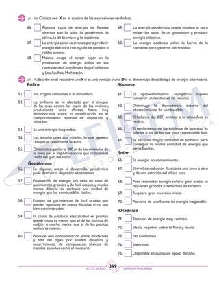 SEXTO GRADO CIENCIAS NATURALES
349
61. 	 El aprovechamiento energético supone
convertir un residuo en un recurso.
62. 	 Disminuye la dependencia externa del
abastecimiento de combustible.
63. 	 El balance del CO2
emitido a la atmósfera es
neutro.
64. 	 El rendimiento de las calderas de biomasa es
inferior a los de las que usan combustible fósil.
65. 	 Se necesita mayor cantidad de biomasa para
conseguir la misma cantidad de energía que
otras fuentes.
66. 	 Es energía no contaminante.
67. 	 El nivel de radiación fluctúa de una zona a otra
y de una estación del año a otra.
68. 	 Para recolectar energía solar a gran escala se
requieren grandes extensiones de terreno.
69. 	 Requiere gran inversión inicial.
70.	 Proviene de una fuente de energía inagotable.
71. 	 Traslado de energía muy costoso.
72. 	 Efecto negativo sobre la flora y fauna.
73. 	 No contamina.
74. 	 Silenciosa.
75. 	 Disponible en cualquier época del año.
46. 	 Algunos tipos de energía de fuentes
alternas son la solar, la geotérmica, la
eólica, la de biomasa y la oceánica.
47. 	 La energía solar se emplea para producir
energía eléctrica con ayuda de paneles o
celdas solares.
48. 	 México ocupa el tercer lugar en la
producción de energía eólica en sus
centrales de Cerro Prieto,Baja California
y Los Azufres, Michoacán.
49. 	 La energía geotérmica puede emplearse para
mover las aspas de un generador y producir
energía eléctrica.
50. 	 La energía oceánica utiliza la fuerza de la
corriente para generar electricidad.
(46 - 50) Coloca una X en el cuadro de las expresiones verdadera.
(51 - 75) Escribe en el recuadro unaV si es una ventaja o una D si es desventaja de cada tipo de energía alternativa.
51. 	 No origina emisiones a la atmósfera.
52. 	 La avifauna se ve afectada por el choque
de las aves contra las aspas de los molinos,
produciendo unos efectos hasta hoy
desconocidos sobre la modificación en el
comportamiento habitual de migración y
nidación.
53. 	 Es una energía inagotable.
54. 	 Las instalaciones son móviles, lo que permite
recuperar totalmente la zona.
55. 	 Distancia superior a 200 m de las viviendas de
la zona por el impacto sonoro que ocasiona el
ruido del giro del rotor.
56. 	 En algunas áreas el desarrollo geotérmico
pude destruir o degradar ecosistemas.
57. 	 Producción de energía útil neta en caso de
yacimientos grandes y de fácil acceso,y mucho
menos dióxido de carbono por unidad de
energía que los combustibles fósiles.
58. 	 Escasez de yacimientos de fácil acceso que
pueden agotarse en pocas décadas si no son
bien administrados.
59. 	 El costo de producir electricidad en plantas
geotérmicas es menor que el de las plantas de
carbón y mucho menor que el de las plantas
nucleares nuevas.
60. 	 Produce una contaminación entre moderada
y alta del agua, por sólidos disueltos y
escurrimiento de compuestos tóxicos de
metales pesados como el mercurio.
Eólica
Geotérmica
Biomasa
Solar
Oceánica
 