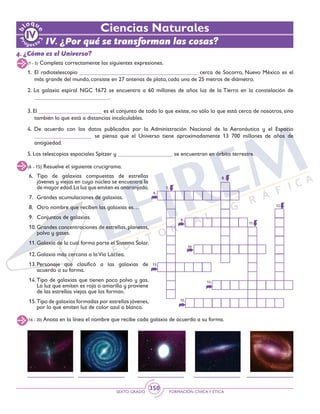SEXTO GRADO FORMACIÓN CÍVICAY ÉTICA
350
(1 - 5) Completa correctamente las siguientes expresiones.
(6 - 15) Resuelve el siguiente crucigrama.
1. 	El radiotelescopio _________________________________________ cerca de Socorro, Nuevo México es el
más grande del mundo, consiste en 27 antenas de plato, cada una de 25 metros de diámetro.
2. La galaxia espiral NGC 1672 se encuentra a 60 millones de años luz de la Tierra en la constelación de
__________________________.
3. El ______________________ es el conjunto de todo lo que existe, no sólo lo que está cerca de nosotros, sino
también lo que está a distancias incalculables.
4. De acuerdo con los datos publicados por la Administración Nacional de la Aeronáutica y el Espacio
____________________ se piensa que el Universo tiene aproximadamente 13 700 millones de años de
antigüedad.
5. Los telescopios espaciales Spitzer y ___________________ se encuentran en órbita terrestre.
6. 	Tipo de galaxias compuestas de estrellas
jóvenes y viejas en cuyo núcleo se encuentra la
de mayor edad.La luz que emiten es anaranjada.
7. 	 Grandes acumulaciones de galaxias.
8. 	 Otro nombre que reciben las galaxias es…
9. 	 Conjuntos de galaxias.
10.	Grandes concentraciones de estrellas, planetas,
polvo y gases.
11.	Galaxia de la cual forma parte el Sistema Solar.
12.	Galaxia más cercana a laVía Láctea.
13.	Personaje que clasificó a las galaxias de
acuerdo a su forma.
14.	Tipo de galaxias que tienen poco polvo y gas.
La luz que emiten es roja o amarilla y proviene
de las estrellas viejas que las forman.
15.	Tipo de galaxias formadas por estrellas jóvenes,
por lo que emiten luz de color azul o blanco.
7.
6.
13.
15.
8.
11
12
9
10
14
(16 - 20) Anota en la línea el nombre que recibe cada galaxia de acuerdo a su forma.
4. ¿Cómo es el Universo?
Ciencias Naturales
IV. ¿Por qué se transforman las cosas?
 