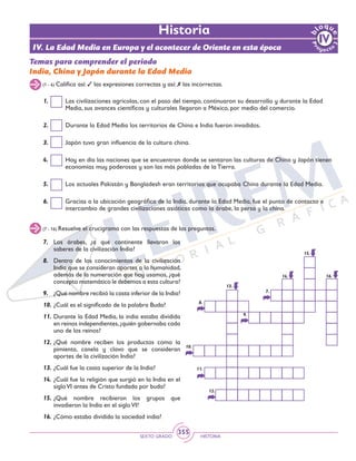 SEXTO GRADO HISTORIA
355
Historia
(1 - 6) Califica así: 3 las expresiones correctas y así: 7 las incorrectas.
(7 - 16) Resuelve el crucigrama con las respuestas de las preguntas.
1.	 Las civilizaciones agrícolas, con el paso del tiempo, continuaron su desarrollo y durante la Edad
Media, sus avances científicos y culturales llegaron a México, por medio del comercio.
2.	 Durante la Edad Media los territorios de China e India fueron invadidos.
3. 	 Japón tuvo gran influencia de la cultura china.
4. 	 Hoy en día las naciones que se encuentran donde se sentaron las culturas de China y Japón tienen
economías muy poderosas y son las más pobladas de la Tierra.
5.	 Los actuales Pakistán y Bangladesh eran territorios que ocupaba China durante la Edad Media.
6.	 Gracias a la ubicación geográfica de la India, durante la Edad Media, fue el punto de contacto e
intercambio de grandes civilizaciones asiáticas como la árabe, la persa y la china.
Temas para comprender el periodo
India, China y Japón durante la Edad Media
7.	Los árabes, ¿a qué continente llevaron los
saberes de la civilización India?
8.	 Dentro de los conocimientos de la civilización
India que se consideran aportes a la humanidad,
además de la numeración que hoy usamos, ¿qué
concepto matemático le debemos a esta cultura?
9.	 ¿Qué nombre recibió la casta inferior de la India?
10.	¿Cuál es el significado de la palabra Buda?
11.	Durante la Edad Media, la india estaba dividida
en reinos independientes,¿quién gobernaba cada
uno de los reinos?
12.	¿Qué nombre reciben los productos como la
pimienta, canela y clavo que se consideran
aportes de la civilización India?
13.	¿Cuál fue la casta superior de la India?
14.	¿Cuál fue la religión que surgió en la India en el
sigloVI antes de Cristo fundada por buda?
15.	¿Qué nombre recibieron los grupos que
invadieron la India en el sigloVI?
16.	¿Cómo estaba dividida la sociedad india?
7.	
8.	
9.	
10.	
11.	
12.	
13.	
14.	
15.	
16.	
IV. La Edad Media en Europa y el acontecer de Oriente en esta época
 