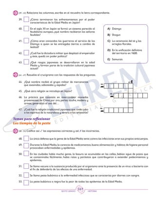 SEXTO GRADO HISTORIA
357
(39 - 43) Relaciona las columnas, escribe en el recuadro la letra correspondiente.
(44 - 47) Resuelve el crucigrama con las respuestas de las preguntas.
39.	 ¿Cómo terminaron los enfrentamientos por el poder
característicos de la Edad Media en Japón?
40.	 En el siglo XI en Japón se formó un sistema parecido al
feudalismo europeo, ¿qué nombre recibieron los señores
feudales?
41.	 ¿Cómo eran conocidos los guerreros al servicio de los
Daimyo a quien se les entregaba tierras a cambio de
lealtad?
42.	 ¿Cuál fue la dictadura militar que desplazó al emperador
y éste, quedó sin poder político?
43.	 ¿Qué rasgos japoneses se desarrollaron en la edad
Media y forman parte de la tradición cultural japonesa
actual?
A)	 Daimyo
B)	 Shogun
C)	 La ceremonia del té y los
arreglos florales.
D)	 En la unificación definitiva
del territorio en 1600.
E)	 Samurais
44.	 ¿Qué nombre recibió el grupo militar de mercenarios
que asesinaba, saboteaba y espiaba?
45.	 ¿Qué otra religión se introdujo en Japón?
46.	 La práctica que consistía en intercambiar monedas
provenientes de China por oro, perlas, azufre, madera y
armas, generalizó el uso del…
47.	 ¿Cuál fue la religión tradicional japonesa que rinde culto
a los espíritus de la naturaleza y venera a los ancestros?
Temas para reflexionar
Los tiempos de la peste
(48 - 53) Califica así: 3 las expresiones correctas y así: 7 las incorrectas.
48.	 La única defensa que la gente de la Edad Media tenía contra las infecciones eran sus propios anticuerpos.
49.	 Durante la Edad Media,la carencia de medicamentos,buena alimentación y hábitos de higiene personal
provocaban enfermedades y epidemias.
50.	 En las ciudades había mucha gente, la basura se acumulaba en las calles, bebían agua de pozos que
se contaminaba fácilmente, había ratas y parásitos que contribuyeron a extender padecimientos y
epidemias.
51.	 Se llama vacuna a la sustancia producida por el organismo ante la presencia de un virus o bacteria con
el fin de defenderlo de los efectos de una enfermedad.
52.	 Se llama peste bubónica a la enfermedad infecciosa que se caracteriza por diarrea con sangre.
53.	 La peste bubónica o negra fue la peor de todas las epidemias de la Edad Media.
44.	
45.	
46.	
47.	
 