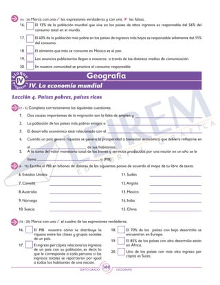 SEXTO GRADO GEOGRAFÍA
360
(16 - 20) Marca con una las expresiones verdaderas y con una las falsas.
16. 	 El 15% de la población mundial que vive en los países de altos ingresos es responsable del 56% del
consumo total en el mundo.
17. 	 El 40% de la población más pobre en los países de ingresos más bajos es responsable solamente del 11%
del consumo.
18. 	 El alimento que más se consume en México es el pan.
19. 	 Los anuncios publicitarios llegan a nosotros a través de los distintos medios de comunicación.
20. 	 En nuestra comunidad se practica el consumo responsable.
IV. La economía mundial
Geografía
Lección 4. Países pobres, países ricos
(1 - 5) Completa correctamente las siguientes cuestiones.
1. 	 Dos causas importantes de la migración son la falta de empleo y
2. 	 La población de los países más pobres emigra a
3. 	 El desarrollo económico está relacionado con el
4. 	 Cuando un país genera riquezas se genera la prosperidad o bienestar económico que debiera reflejarse en
	 el 					 de sus habitantes.
5. 	 A la suma del valor monetario total de los bienes y servicios producidos por una nación en un año se le
	 llama 					 o (PIB).
(6 - 15) Escribe el PIB en billones de dólares de los siguientes países de acuerdo al mapa de tu libro de texto.
(16 - 20) Marca con una el cuadro de las expresiones verdaderas.
6. Estados Unidos 	
7. Canadá		
8.Australia		
9. Noruega		
10. Suecia		
11. Sudán		
12.Angola		
13. México		
14. India		
15. China		
16. 	 El PIB muestra cómo se distribuye la
riqueza entre las clases y grupos sociales
de un país.
17. 	 El ingreso per cápita relaciona los ingresos
de un país con su población, es decir, lo
que le corresponde a cada persona si los
ingresos totales se repartieran por igual
a todos los habitantes de una nación.
18. 	 El 70% de los países con bajo desarrollo se
encuentran en Europa.
19. 	 El 85% de los países con alto desarrollo están
en África.
20. 	 Uno de los países con más alto ingreso per
cápita es Suiza.
 