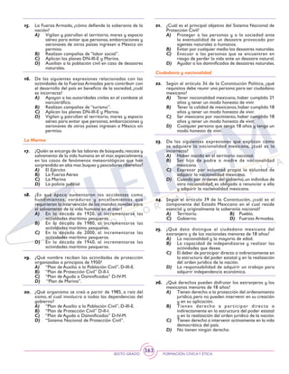 SEXTO GRADO FORMACIÓN CÍVICAY ÉTICA
363
15.	 La Fuerza Armada, ¿cómo defiende la soberanía de la
nación?
A)	 Vigilan y patrullan el territorio, mares y espacio
aéreo para evitar que personas, embarcaciones y
aeronaves de otros países ingresen a México sin
permiso.
B)	 Realizan campañas de “labor social”.
C)	 Aplican los planes DN-III-E y Marina.
D)	 Auxilian a la población civil en caso de desastres
naturales.
16.	 De las siguientes expresiones relacionadas con las
actividades de la Fuerzas Armadas para contribuir con
el desarrollo del país en beneficio de la sociedad, ¿cuál
es incorrecta?
A)	 Apoyan a las autoridades civiles en el combate al
narcotráfico.
B)	 Realizan campañas de “turismo”.
C)	 Aplican los planes DN-III-E y Marina.
D)	 Vigilan y patrullan el territorio, mares y espacio
aéreo para evitar que personas, embarcaciones y
aeronaves de otros países ingresen a México sin
permiso.
La Marina
17.	 ¿Quién se encarga de las labores de búsqueda,rescate y
salvamento de la vida humana en el mar,especialmente
en los casos de fenómenos meteorológicos que han
sorprendido en alta mar,buques y pescadores ribereños?
A)	 El Ejército
B)	 La Fuerza Aérea
C)	 La Marina
D)	 La policía judicial
18.	 ¿En qué época aumentaron los accidentes como
hundimientos, varaduras y encallamientos que
requirieron la intervención de los mandos navales para
el salvamento de la vida humana en el mar?
A)	 En la década de 1920, al incrementarse las
actividades marítimo pesqueras.
B)	 En la década de 1980, al incrementarse las
actividades marítimo pesqueras.
C)	 En la década de 2000, al incrementarse las
actividades marítimo pesqueras.
D)	 En la década de 1940, al incrementarse las
actividades marítimo pesqueras.
19.	 ¿Qué nombre reciben las actividades de protección
organizadas a principios de 1950?
A)	 “Plan de Auxilio a la Población Civil”, D-III-E.
B)	 “Plan de Protección Civil” D-II-I.
C)	 “Plan de Ayuda a Damnificados” D-IV-M.
D)	 “Plan de Marina”.
20.	 ¿Qué organismo se creó a partir de 1985, a raíz del
sismo, el cual involucra a todas las dependencias del
gobierno?
A)	 “Plan de Auxilio a la Población Civil”, D-III-E.
B)	 “Plan de Protección Civil” D-II-I.
C)	 “Plan de Ayuda a Damnificados” D-IV-M.
D)	 “Sistema Nacional de Protección Civil”.
21.	 ¿Cuál es el principal objetivo del Sistema Nacional de
Protección Civil?
A)	 Proteger a las personas y a la sociedad ante
la eventualidad de un desastre provocado por
agentes naturales o humanos.
B)	 Evitar por cualquier medio los desastres naturales.
C)	 Evacuar a las personas que se encuentren en
riesgo de perder la vida ante un desastre natural.
D)	 Ayudar a los damnificados de desastres naturales.
Ciudadanía y nacionalidad
22.	 Según el artículo 34 de la Constitución Política, ¿qué
requisitos debe reunir una persona para ser ciudadano
mexicano?
A)	 Tener nacionalidad mexicana, haber cumplido 21
años y tener un modo honesto de vivir.
B)	 Tener la calidad de mexicanos,haber cumplido 18
años y tener un modo honesto de vivir.
C)	 Ser mexicano por nacimiento, haber cumplido 18
años y tener un modo honesto de vivir.
D)	 Cualquier persona que tenga 18 años y tenga un
modo honesto de vivir.
23.	 De las siguientes expresiones que explican cómo
se adquiere la nacionalidad mexicana, ¿cuál es la
incorrecta?
A)	 Haber nacido en el territorio nacional.
B)	 Ser hijo de padre o madre de nacionalidad
mexicana.
C)	 Expresar por voluntad propia la voluntad de
adquirir la nacionalidad mexicana.
D)	 Cuando por órdenes del gobierno,un individuo de
otra nacionalidad, es obligado a renunciar a ella
y adquirir la nacionalidad mexicana.
24.	 Según el artículo 39 de la Constitución, ¿cuál es el
componente del Estado Mexicano en el cual reside
esencial y originalmente la soberanía nacional?
A)	 Territorio.	 B)	 Pueblo.
C)	 Gobierno.	 D)	 Fuerzas Armadas.
25.	 ¿Qué dato distingue al ciudadano mexicano del
extranjero y de los nacionales menores de 18 años?
A)	 La nacionalidad y la mayoría de edad.
B)	 La capacidad de independizarse y realizar las
actividades que desee.
C)	 El deber de participar directa o indirectamente en
la estructura del poder estatal y en la realización
del orden jurídico de la nación.
D)	 La responsabilidad de adquirir un trabajo para
adquirir independencia económica.
26.	 ¿Qué derechos pueden disfrutar los extranjeros y los
mexicanos menores de 18 años?
A)	 Tienen derecho a la protección del ordenamiento
jurídico, pero no pueden intervenir en su creación
y en su aplicación.
B)	 Tienen derecho a participar directa o
indirectamente en la estructura del poder estatal
y en la realización del orden jurídico de la nación.
C)	 Tienen derecho a intervenir activamente en la vida
democrática del país.
D)	 No tienen ningún derecho.
 