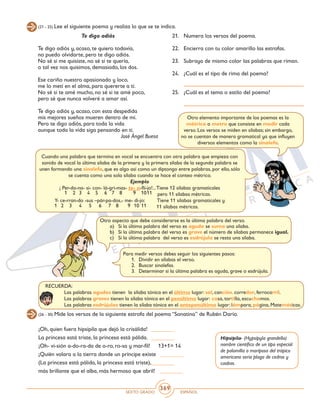 SEXTO GRADO ESPAÑOL
369
(21 - 25) Lee el siguiente poema y realiza lo que se te indica.
Te digo adiós
Te digo adiós y, acaso, te quiero todavía,
no puedo olvidarte, pero te digo adiós.
No sé si me quisiste, no sé si te quería,
o tal vez nos quisimos, demasiado, los dos.
Ese cariño nuestro apasionado y loco,
me lo metí en el alma, para quererte a ti.
No sé si te amé mucho, no sé si te amé poco,
pero sé que nunca volveré a amar así.
Te digo adiós y, acaso, con esta despedida
mis mejores sueños mueren dentro de mí.
Pero te digo adiós, para toda la vida
aunque toda la vida siga pensando en ti.
José Ángel Buesa
21. 	 Numera los versos del poema.
22. 	 Encierra con tu color amarillo las estrofas.
23. 	 Subraya de mismo color las palabras que riman.
24. 	 ¿Cuál es el tipo de rima del poema?
25. 	 ¿Cuál es el tema o estilo del poema?
Otro elemento importante de los poemas es la
métrica o metro que consiste en medir cada
verso. Los versos se miden en sílabas; sin embargo,
no se cuentan de manera gramatical ya que influyen
diversos elementos como la sinalefa.
Cuando una palabra que termina en vocal se encuentra con otra palabra que empieza con
sonido de vocal la última sílaba de la primera y la primera sílaba de la segunda palabra se
unen formando una sinalefa, que es algo así como un diptongo entre palabras, por ello, sólo
se cuenta como una sola sílaba cuando se hace el conteo métrico.
Ejemplo
¡ Per-do-na- si- con- lá-gri-mas- te- a-fli-jo!...Tiene 12 sílabas gramaticales
pero 11 sílabas métricas.
Y- ce-rran-do -sus –pár-pa-dos,- me- di-jo: Tiene 11 sílabas gramaticales y
		 11 sílabas métricas.
1
1
2
2
3
3
4
4
5
5
6
6
7
7
8
8
9
9
10
10
11
11
Otro aspecto que debe considerarse es la última palabra del verso.
a)	 Si la última palabra del verso es aguda se suma una sílaba.
b)	 Si la última palabra del verso es grave el número de sílabas permanece igual.
c)	 Si la última palabra del verso es esdrújula se resta una sílaba.
RECUERDA:
	 Las palabras agudas tienen la sílaba tónica en el último lugar: sal, canción, corredor, ferrocarril.
	 Las palabras graves tienen la sílaba tónica en el penúltimo lugar: casa, tortilla, escuchamos.
	 Las palabras esdrújulas tienen la sílaba tónica en el antepenúltimo lugar: lámpara, página, Matemáticas.
(26 - 30) Mide los versos de la siguiente estrofa del poema “Sonatina” de Rubén Darío.
¡Oh, quien fuera hipsipila que dejó la crisálida!	 ________
La princesa está triste, la princesa está pálida.	 ________
¡Oh- vi-sión a-do-ra-da de o-ro, ro-sa y mar-fil! 13+1= 14
¡Quién volara a la tierra donde un príncipe existe ________
(La princesa está pálida, la princesa está triste),	________
más brillante que el alba, más hermoso que abril! ________
Hipsipila- (Hypsipyla grandella)
nombre científico de un tipo especial
de palomilla o mariposa del trópico
americano seria plaga de cedros y
caobas.
Para medir versos debes seguir los siguientes pasos:
1.	 Dividir en sílabas el verso.
2.	 Buscar sinalefas.
3.	 Determinar si la última palabra es aguda, grave o esdrújula.
 