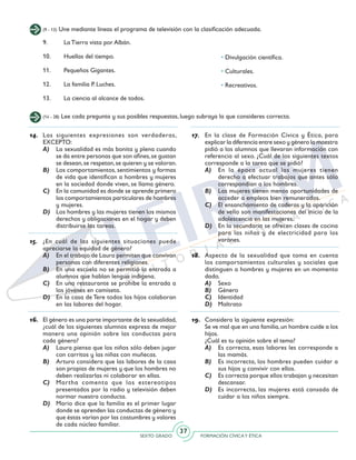 SEXTO GRADO FORMACIÓN CÍVICAY ÉTICA
37
(14 - 28) Lee cada pregunta y sus posibles respuestas, luego subraya la que consideres correcta.
(9 - 13) Une mediante líneas el programa de televisión con la clasificación adecuada.
14.	 Las siguientes expresiones son verdaderas,
EXCEPTO:
A)	 La sexualidad es más bonita y plena cuando
se da entre personas que son afines,se gustan
se desean,se respetan,se quieren y se valoran.
B)	 Los comportamientos, sentimientos y formas
de vida que identifican a hombres y mujeres
en la sociedad donde viven, se llama género.
C)	 En la comunidad es donde se aprende primero
los comportamientos particulares de hombres
y mujeres.
D)	 Los hombres y las mujeres tienen los mismos
derechos y obligaciones en el hogar y deben
distribuirse las tareas.
15.	 ¿En cuál de las siguientes situaciones puede
apreciarse la equidad de género?
A)	 En el trabajo de Laura permiten que convivan
personas con diferentes religiones.
B)	 En una escuela no se permitió la entrada a
alumnos que hablan lengua indígena.
C)	 En una restaurante se prohíbe la entrada a
los jóvenes en camiseta.
D)	 En la casa de Tere todos los hijos colaboran
en las labores del hogar.
16.	 El género es una parte importante de la sexualidad,
¿cuál de los siguientes alumnos expresa de mejor
manera una opinión sobre las conductas para
cada género?
A)	 Laura piensa que los niños sólo deben jugar
con carritos y las niñas con muñecas.
B)	 Arturo considera que las labores de la casa
son propias de mujeres y que los hombres no
deben realizarlas ni colaborar en ellas.
C)	 Martha comenta que los estereotipos
presentados por la radio y televisión deben
normar nuestra conducta.
D)	 Mario dice que la familia es el primer lugar
donde se aprenden las conductas de género y
que éstas varían por las costumbres y valores
de cada núcleo familiar.
17.	 En la clase de Formación Cívica y Ética, para
explicar la diferencia entre sexo y género la maestra
pidió a los alumnos que llevaran información con
referencia al sexo. ¿Cuál de los siguientes textos
corresponde a la tarea que se pidió?
A)	 En la época actual las mujeres tienen
derecho a efectuar trabajos que antes sólo
correspondían a los hombres.
B)	 Las mujeres tienen menos oportunidades de
acceder a empleos bien remunerados.
C)	 El ensanchamiento de caderas y la aparición
de vello son manifestaciones del inicio de la
adolescencia en las mujeres.
D)	 En la secundaria se ofrecen clases de cocina
para las niñas y de electricidad para los
varones.
18.	 Aspecto de la sexualidad que toma en cuenta
los comportamientos culturales y sociales que
distinguen a hombres y mujeres en un momento
dado.
A)	 Sexo
B)	 Género
C)	 Identidad
D)	 Maltrato
19.	 Considera la siguiente expresión:
	 Se ve mal que en una familia,un hombre cuide a los
hijos.
	 ¿Cuál es tu opinión sobre el tema?
A)	 Es correcta, esas labores les corresponde a
las mamás.
B)	 Es incorrecta, los hombres pueden cuidar a
sus hijos y convivir con ellos.
C)	 Es correcta porque ellos trabajan y necesitan
descansar.
D)	 Es incorrecta, las mujeres está cansada de
cuidar a los niños siempre.
• Divulgación científica.
• Culturales.
• Recreativos.
9. 	 La Tierra vista por Albán.
10.	 Huellas del tiempo.
11. 	 Pequeños Gigantes.
12.	 La familia P. Luches.
13.	 La ciencia al alcance de todos.
 