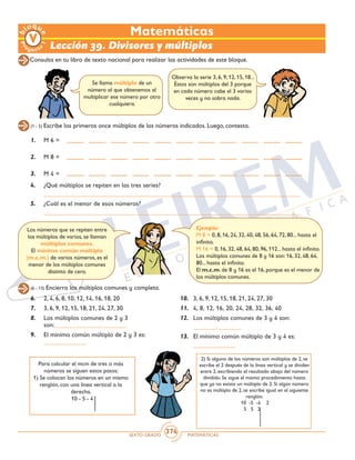 SEXTO GRADO MATEMÁTICAS
374
Observa la serie 3, 6, 9, 12, 15, 18...
Éstos son múltiplos del 3 porque
en cada número cabe el 3 varias
veces y no sobra nada.
Matemáticas
Lección 39. Divisores y múltiplos
Se llama múltiplo de un
número al que obtenemos al
multiplicar ese número por otro
cualquiera.
(1 - 5) Escribe los primeros once múltiplos de los números indicados. Luego, contesta.
4.	 ¿Qué múltiplos se repiten en las tres series?
	 _______________________________________________________________________________
5.	 ¿Cuál es el menor de esos números?
	 _______________________________________________________________________________
1.	 M 6 =
2.	 M 8 =
3.	 M 4 =
(6 - 13) Encierra los múltiplos comunes y completa.
6.	 2, 4, 6, 8, 10, 12, 14, 16, 18, 20
7.	 3, 6, 9, 12, 15, 18, 21, 24, 27, 30
8.	 Los múltiplos comunes de 2 y 3
son:_______,_______, _______
9.	 El mínimo común múltiplo de 2 y 3 es:
_____________
10.	 3, 6, 9, 12, 15, 18, 21, 24, 27, 30
11.	 4, 8, 12, 16, 20, 24, 28, 32, 36, 40
12.	 Los múltiplos comunes de 3 y 4 son:
	 _______, _______
13.	 El mínimo común múltiplo de 3 y 4 es:
	 _____________
Consulta en tu libro de texto nacional para realizar las actividades de este bloque.
Para calcular el mcm de tres o más
números se siguen estos pasos:
1) Se colocan los números en un mismo
renglón, con una línea vertical a la
derecha.
		 10 - 5 - 4
2) Si alguno de los números son múltiplos de 2, se
escribe el 2 después de la línea vertical y se dividen
entre 2, escribiendo el resultado abajo del número
dividido. Se sigue el mismo procedimiento hasta
que ya no exista un múltiplo de 2. Si algún número
no es múltiplo de 2, se escribe igual en el siguiente
renglón.
		 10 -5 -4 2
		 5 5 2
Los números que se repiten entre
los múltiplos de varios, se llaman
múltiplos comunes.
El mínimo común múltiplo
(m.c.m.) de varios números, es el
menor de los múltiplos comunes
distinto de cero.
Ejemplo:
M 8 = 0, 8, 16, 24, 32, 40, 48, 56, 64, 72, 80... hasta el
infinito.
M 16 = 0, 16, 32, 48, 64, 80, 96, 112... hasta el infinito.
Los múltiplos comunes de 8 y 16 son: 16, 32, 48, 64,
80... hasta el infinito.
El m.c.m. de 8 y 16 es el 16, porque es el menor de
los múltiplos comunes.
 