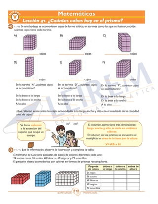 SEXTO GRADO MATEMÁTICAS
378
Matemáticas
Lección 41. ¿Cuántos cubos hay en el prisma?
(1 - 10) En una bodega se acomodaron cajas de forma cúbica, en tarimas como las que se ilustran, escribe
cuántas cajas tiene cada tarima.
cajas
cajas
cajas
cajas
cajas
cajas
A)
D)
B)
E)
C)
F)
En la tarima “A”, ¿cuántas cajas
se acomodaron?
En la base a lo largo _____
En la base a lo ancho _____
A lo alto ______
En la tarima “D”, ¿cuántas cajas
se acomodaron?
En la base a lo largo _____
En la base a lo ancho _____
A lo alto ______
En la tarima “F”, ¿cuántas cajas
se acomodaron?
En la base a lo largo _____
En la base a lo ancho _____
A lo alto ______
¿Qué relación existe entre las cajas acomodadas a lo largo, ancho y alto con el resultado de la cantidad
total de cajas?
Se llama volumen
a la extensión del
espacio que ocupa un
cuerpo.
El volumen, como tiene tres dimensiones:
largo, ancho y alto, se mide en unidades
cúbicas.
El volumen de los prismas se encuentra al
multiplicar el área de la base por la altura.
V= AB x H
m3
cm3
(11 - 15) Lee la información, observa la ilustración y completa la tabla.
El hermano de Luis tiene paquetes de cubos de colores diferentes cada uno:
24 cubos rosas, 36 azules, 48 blancos, 60 negros y 72 amarillos.
El pequeño desea acomodarlos por colores en formas de prismas rectangulares.
Paquete
de cubos
cubos a
lo largo
cubos a
lo ancho
cubos de
altura
24 rojos
36 azules
48 blancos
60 negros
72 amarillos
 