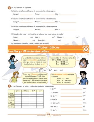 SEXTO GRADO MATEMÁTICAS
379
(16 - 20) Contesta lo siguiente.
16.	Escribe una forma diferente de acomodar los cubos negros:
	 Largo = _______________ Ancho= ________________ Alto = ___________________
17.	Escribe una forma diferente de acomodar los cubos blancos:
	 Largo = _______________ Ancho= ________________ Alto = ___________________
18.	Escribe una forma diferente de acomodar los cubos amarillos:
	 Largo = _______________ Ancho= ________________ Alto = ___________________
19.	Si cada cubo mide 1 cm3
, ¿cuál es el volumen por cada prisma formado?
	 Rojo =______________ cm3
Azul =______________ cm3
Blanco =______________ cm3
	 Negro =_______________ cm3
Amarillo =_______________ cm3
20.	Si juntamos todos los cubos, ¿cuántos son en total?
Matemáticas
Lección 42. El decímetro cúbico
(1 - 14) Completa la tabla y realiza las siguientes conversiones.
La unidad de medidas de volumen
es el metro cúbico, es decir, un
cubo que mide un metro de cada
lado(arista), su símbolo es: m3
Las medidas de volumen varían de
1 000 en 1 000, entonces:
	 8 m3
= 8 000 dm3
	 8 m3
= 0.008 dam3
m3
dm3
cm3
mm3
Un decímetro cúbico equivale
a un litro.
	 1 dm3
= 1 litro
	 1 m3
= 1 000 litros
	 1 cm3
= 1 mililitro
Ahora son 3 lugares cada unidad,
se multiplica por 1 000, si se
convierte de mayor a menor, o se
divide por 1 000, si se convierte de
una unidad menor a una mayor.
Litros mililitros dm2
cm2
8 litros
7 890 ml
576 cm3
5.6 litros
4 dm3
2.5 litros
0.5 litros
5 dm3
=
75 litros =
25 dm3
=
0.5 cm3
=
15 000 mm3
=
890 dm3
=
27 dm3
=
litros
cm3
cm3
ml
litros
ml
litros
 
