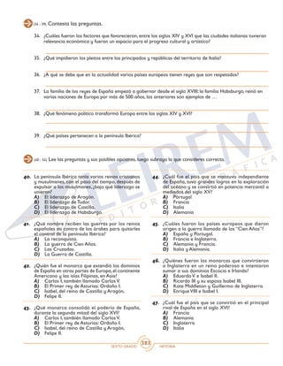 SEXTO GRADO HISTORIA
383
(34 - 39) Contesta las preguntas.
34.	 ¿Cuáles fueron los factores que favorecieron, entre los siglos XIV y XVI que las ciudades italianas tuvieran
relevancia económica y fueran un espacio para el progreso cultural y artístico?
35.	 ¿Qué impidieron los pleitos entre los principados y repúblicas del territorio de Italia?
36.	 ¿A qué se debe que en la actualidad varios países europeos tienen reyes que son respetados?
37.	 La familia de los reyes de España empezó a gobernar desde el siglo XVIII; la familia Habsburgo, reinó en
varias naciones de Europa por más de 500 años, los anteriores son ejemplos de …
38.	 ¿Qué fenómeno político transformó Europa entre los siglos XIV y XVI?
39.	 ¿Qué países pertenecen a la península Ibérica?
(40 - 54) Lee las preguntas y sus posibles opciones, luego subraya la que consideres correcta.
40.	 La península Ibérica tenía varios reinos cristianos
y musulmanes, con el paso del tiempo, después de
expulsar a los musulmanes, ¿bajo qué liderazgo se
unieron?
A)	 El liderazgo de Aragón.
B)	 El liderazgo de Tudor.
C)	 El liderazgo de Castilla.
D)	 El liderazgo de Habsburgo.
41.	 ¿Qué nombre reciben las guerras por los reinos
españoles en contra de los árabes para quitarles
el control de la península Ibérica?
A)	 La reconquista.
B)	 La guerra de Cien Años.
C)	 Las Cruzadas.
D)	 La Guerra de Castilla.
42.	 ¿Quién fue el monarca que extendió los dominios
de España en otras partes de Europa,el continente
Americano y las islas Filipinas, en Asia?
A)	 Carlos I, también llamado CarlosV.
B)	 El Primer rey de Asturias: Ordoño I.
C)	 Isabel, del reino de Castilla y Aragón,
D)	 Felipe II.
43.	 ¿Qué monarca consolidó el poderío de España,
durante la segunda mitad del siglo XVI?
A)	 Carlos I, también llamado CarlosV.
B)	 El Primer rey de Asturias: Ordoño I.
C)	 Isabel, del reino de Castilla y Aragón,
D)	 Felipe II.
44.	 ¿Cuál fue el país que se mantuvo independiente
de España, tuvo grandes logros en la exploración
del océano y se convirtió en potencia mercantil a
mediados del siglo XV?
A)	 Portugal
B)	 Francia
C)	 Italia
D)	 Alemania
45.	 ¿Cuáles fueron los países europeos que dieron
origen a la guerra llamada de los “Cien Años”?
A)	 España y Portugal.
B)	 Francia e Inglaterra.
C)	 Alemania y Francia.
D)	 Italia y Alemania.
46.	 ¿Quiénes fueron los monarcas que convirtieron
a Inglaterra en un reino poderoso e intentaron
sumar a sus dominios Escocia e Irlanda?
A)	 Eduardo V e Isabel II.
B)	 Ricardo III y su esposa Isabel III.
C)	 Kate Middleton y Guillermo de Inglaterra.
D)	 Enrique VIII e Isabel I.
47.	 ¿Cuál fue el país que se convirtió en el principal
rival de España en el siglo XVI?
A)	 Francia
B)	 Alemania
C)	 Inglaterra
D)	 Italia
 