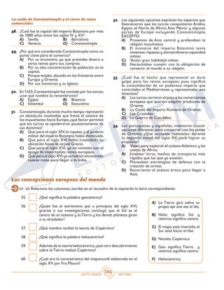SEXTO GRADO HISTORIA
384
La caída de Constantinopla y el cierre de rutas
comerciales
48.	 ¿Cuál fue la capital del imperio Bizantino por más
de 1000 años entre los siglos IV y XV?
A)	 Sevilla	 B)	 Barcelona
C)	 Venecia	 D)	 Constantinopla
49.	 ¿Por qué era considerada Constantinopla como un
punto clave para el comercio?
A)	 Por su economía, ya que prestaba dinero a
otros reinos para sus compras.
B)	 Por su alta concentración de población en la
capital.
C)	 Porque estaba ubicada en las fronteras entre
Europa y Oriente.
D)	 Por sus monarcas y su Iglesia.
50.	 En 1453,Constantinopla fue tomada por los turcos,
¿con qué nombre la renombraron?
A)	 Egipto	 B)	 Bizancio
C)	 Estambul	 D)	 Estocolmo
51.	 Constantinopla,durante mucho tiempo representó
un obstáculo insalvable que frenó el avance de
los musulmanes hacia Europa,¿qué factor permitió
que los turcos se apoderaran paulatinamente de
sus dominios?
A)	 Que para el siglo XIV, la riqueza y el poderío
militar del imperio Bizantino había disminuido.
B)	 Que para el siglo XVI había trasladado su
ubicación hasta la actual Grecia.
C)	 Que para el siglo XVI, ya no contaba con el
apoyo de importantes reinos europeos.
D)	 Que para el siglo XVI ya se habían encontrado
nuevas rutas para llegar a la India.
52.	 Las siguientes opciones expresan los aspectos que
favorecieron que los turcos conquistaran Arabia,
Egipto, el Norte de África,Asia Menor y algunas
partes de Europa incluyendo Constantinopla,
EXCEPTO:
A)	 Provenían de Asia central y profesaban la
religión musulmana.
B)	 El monarca del imperio Bizantino tenía
inmensas riquezas y extraordinaria capacidad
militar.
C)	 Tenían gran habilidad militar.
D)	 Necesitaban cumplir con la obligación de
convertir al mundo a su religión.
53.	 ¿Cuál fue el hecho que representó un duro
golpe para los reinos europeos, pues significó
la consolidación de un poderoso imperio que
controlaba el Mediterráneo y representaba una
amenaza?
A)	 Los turcos cerraron el paso a los comerciantes
europeos que querían adquirir productos de
Oriente.
B)	 La Caída del Imperio Romano de Oriente.
C)	 Las Cruzadas.
D)	 La Guerra de Cien Años.
54.	 Los portugueses y españoles, intentaron buscar
opciones diferentes para comerciar con los países
de Oriente, ¿Qué acciones realizaron durante
la segunda mitad del siglo XV, para lograr su
propósito?
A)	 Viajes para explorar el océanoAtlántico y las
costas de África.
B)	 Inventar otros medios de transporte más
rápidos que los que ya existían.
C)	 Planeaban estrategias de defensa con la
creación de armas.
D)	 Recorrieron el océano ártico para llegar a
Asia.
Las concepciones europeas del mundo
(55 - 60) Relaciona las columnas, escribe en el recuadro de la izquierda la letra correspondiente.
55.	 ¿Qué significa la palabra geocéntrica?
56.	 ¿Quién fue el astrónomo que a principios del siglo XVI,
gracias a sus investigaciones concluyó que el Sol es el
centro de un sistema y laTierra y los demás planetas giran
a su alrededor?
57.	 ¿Qué nombre recibió la teoría de Copérnico?
58.	 ¿Qué significa la palabra heliocéntrica?
59.	 Además de la teoría heliocéntrica,¿qué otro descubrimiento
sobre la Tierra realizó Copérnico?
60.	 ¿Cuál era la característica del mapamundi elaborado en el
siglo XV por Fra Mauro?
A)	 La Tierra gira sobre su
propio eje una vez al día.
B)	 Helio significa Sol y
céntrica significa centro.
C)	 El mapa está invertido, el
Sur está hacia arriba.
D)	 Nicolás Copérnico.
E)	 Geo significa Tierra y
céntrica significa centro.
F)	 Heliocéntrica
 