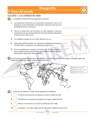 SEXTO GRADO GEOGRAFÍA
385
Lección 1. La calidad de vida
(1 - 5) Completa correctamente las siguientes cuestiones.
1.	 La producción industrial y el crecimiento económico eran, en el
pasado, los únicos elementos considerados necesarios para que una
sociedad alcanzara una buena…
2.	 Ahora, el desarrollo de los países no sólo obedece a factores
económicos,sino que incluye elementos culturales,políticos,educativos,
el avance de la ciencia y la…
3.	 La verdadera riqueza de una nación descansa en sus…
4.	 Una nación podrá acumular más riqueza si sus habitantes son capaces
de desarrollar su potencial, ser productivos y aportar su…
5.	 En la actualidad para conocer el nivel de vida de una población y
hacer comparaciones entre los países se consideran indicadores como
alimentación, educación, salud, vivienda y …
(6) De acuerdo a la información de tu libro ilumina en el siguiente planisferio los cuatro principales países que
ocupan los niveles alto, medio y bajo de calidad de vida.
Calidad de vida alta- verde
Calidad de vida media- amarillo
Calidad de vida baja- rojo
(7 - 10) Ilumina de amarillo el cuadro de las expresiones verdaderas.
7.	 En África se encuentran los países con menor calidad de vida.
8.	 En América se encuentran los países con mayor calidad de vida.
9.	 México se encuentra en el nivel de calidad de vida media.
10.	 Los países con mayor esperanza de vida tienen calidad de vida menor.
Geografía
V. Retos del mundo
 
