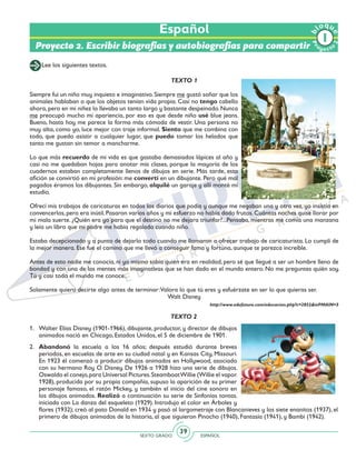 SEXTO GRADO ESPAÑOL
39
Proyecto 2. Escribir biografías y autobiografías para compartir
Lee los siguientes textos.
TEXTO 1
Siempre fui un niño muy inquieto e imaginativo. Siempre me gustó soñar que los
animales hablaban o que los objetos tenían vida propia. Casi no tengo cabello
ahora, pero en mi niñez lo llevaba un tanto largo y bastante despeinado. Nunca
me preocupó mucho mi apariencia, por eso es que desde niño usé blue jeans.
Bueno, hasta hoy me parece la forma más cómoda de vestir. Una persona no
muy alta, como yo, luce mejor con traje informal. Siento que me combina con
todo, que puedo asistir a cualquier lugar, que puedo tomar los helados que
tanto me gustan sin temor a mancharme.
Lo que más recuerdo de mi vida es que gastaba demasiados lápices al año y
casi no me quedaban hojas para anotar mis clases, porque la mayoría de los
cuadernos estaban completamente llenos de dibujos en serie. Más tarde, esta
afición se convirtió en mi profesión: me convertí en un dibujante. Pero qué mal
pagados éramos los dibujantes. Sin embargo, alquilé un garaje y allí monté mi
estudio.
Ofrecí mis trabajos de caricaturas en todos los diarios que podía y aunque me negaban una y otra vez, yo insistía en
convencerlos,pero era inútil.Pasaron varios años y mi esfuerzo no había dado frutos.Cuántas noches quise llorar por
mi mala suerte. ¿Quién era yo para que el destino no me dejara triunfar?...Pensaba, mientras me comía una manzana
y leía un libro que mi padre me había regalado cuando niño.
Estaba decepcionado y a punto de dejarlo todo cuando me llamaron a ofrecer trabajo de caricaturista. Lo cumplí de
la mejor manera. Ese fue el camino que me llevó a conseguir fama y fortuna, aunque te parezca increíble.
Antes de esto nadie me conocía, ni yo mismo sabía quién era en realidad, pero sé que llegué a ser un hombre lleno de
bondad y con una de las mentes más imaginativas que se han dado en el mundo entero. No me preguntes quién soy.
Tú y casi todo el mundo me conoce.
Solamente quiero decirte algo antes de terminar:Valora lo que tú eres y esfuérzate en ser lo que quieras ser.
Walt Disney
http://www.edufuturo.com/educacion.php?c=2852&inPMAIN=3
TEXTO 2
1. 	 Walter Elías Disney (1901-1966), dibujante, productor, y director de dibujos
animados nació en Chicago, Estados Unidos, el 5 de diciembre de 1901.
2. 	 Abandonó la escuela a los 16 años; después estudió durante breves
periodos, en escuelas de arte en su ciudad natal y en Kansas City, Missouri.
En 1923 él comenzó a producir dibujos animados en Hollywood, asociado
con su hermano Roy O. Disney. De 1926 a 1928 hizo una serie de dibujos,
Oswaldo el conejo,para Universal Pictures.SteamboatWillie (Willie el vapor,
1928), producida por su propia compañía, supuso la aparición de su primer
personaje famoso, el ratón Mickey, y también el inicio del cine sonoro en
los dibujos animados. Realizó a continuación su serie de Sinfonías tontas,
iniciada con La danza del esqueleto (1929). Introdujo el color en Árboles y
flores (1932); creó al pato Donald en 1934 y pasó al largometraje con Blancanieves y los siete enanitos (1937), el
primero de dibujos animados de la historia, al que siguieron Pinocho (1940), Fantasía (1941), y Bambi (1942).
Español
Pr
oyect
o
b
loqu
e
2
 