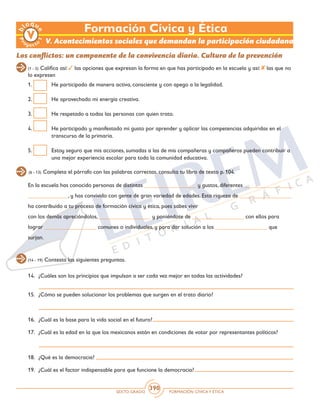 SEXTO GRADO FORMACIÓN CÍVICAY ÉTICA
390
V. Acontecimientos sociales que demandan la participación ciudadana
Los conflictos: un componente de la convivencia diaria. Cultura de la prevención
(6 - 13) Completa el párrafo con las palabras correctas, consulta tu libro de texto p. 104.
(14 - 19) Contesta las siguientes preguntas.
1.	 He participado de manera activa, consciente y con apego a la legalidad.
2.	 He aprovechado mi energía creativa.
3.	 He respetado a todas las personas con quien trato.
4.	 He participado y manifestado mi gusto por aprender y aplicar las competencias adquiridas en el 	
transcurso de la primaria.
5.	 Estoy seguro que mis acciones, sumadas a las de mis compañeras y compañeros pueden contribuir a
una mejor experiencia escolar para toda la comunidad educativa.
(1 - 5) Califica así: las opciones que expresan la forma en que has participado en la escuela y así: las que no
lo expresen
En la escuela has conocido personas de distintas __________________ y gustos, diferentes _________________
______________, y has convivido con gente de gran variedad de edades. Esta riqueza de __________________
ha contribuido a tu proceso de formación cívica y ética, pues sabes vivir
con los demás apreciándolos, __________________ y poniéndote de __________________ con ellos para
lograr __________________ comunes o individuales, y para dar solución a los __________________ que
surjan.
14.	 ¿Cuáles son los principios que impulsan a ser cada vez mejor en todas las actividades?
15.	 ¿Cómo se pueden solucionar los problemas que surgen en el trato diario?
16.	 ¿Cuál es la base para la vida social en el futuro?
17.	 ¿Cuál es la edad en la que los mexicanos están en condiciones de votar por representantes políticos?
18.	 ¿Qué es la democracia?
19.	 ¿Cuál es el factor indispensable para que funcione la democracia?
Formación Cívica y Ética
 