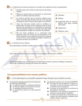 SEXTO GRADO FORMACIÓN CÍVICAY ÉTICA
391
Corresponsabilidad en los asuntos públicos
(20 - 24) Relaciona las columnas, escribe en el recuadro de la izquierda la letra correspondiente.
(25 - 27) Escribe lo que te solicitan.
(1 - 19) Lee cada pregunta y sus posibles respuestas, luego subraya la que consideres correcta.
20.	 Conflictos que se han vivido en nuestro país en los últimos
tiempos.
21.	 Medios de comunicación que favorecen la información
sobre los conflictos colectivos del país.
22.	 La maestra permitió que los alumnos hablaran para
llegar a acuerdos sobre la fiesta de fin de cursos. ¿De qué
estrategia se valió la maestra para llegar a una decisión?
23.	 Como mis hermanos siempre están en conflictos, mi
padre habló con cada uno por separado, luego los juntó,
permitió que expresaran sus sentimientos y emociones
sobre el problema y llegaron a acuerdos entre ellos.¿Qué
papel desempeñó mi papá en la solución de conflictos?
24.	 Mis tíos tenían problemas en su matrimonio, ellos
platicaron sobre las causas que los provocaban, mi tía
estuvo dispuesta a hacer algunas concesiones en algunas
cosas y mi tío en otras.¿De qué estrategia se valieron mis
tíos para solucionar los conflictos?
A)	Mediador.
B)	Diálogo
C)	 Inseguridad, falta de servicios
básicos como agua, vivienda,
electricidad.
D)	Negociación.
E)	 Televisión, radio…
Qué capacidades y actitudes se deben poner en práctica para la solución de conflictos.
Cómo debe ser el diálogo cuando existe una actitud de deseo de solucionar conflictos.
Escribe los beneficios que se proporcionan a la democracia cuando se practica el diálogo, el respeto, la
tolerancia, la equidad y la justicia en la solución de conflictos.
1.	 Las siguientes opciones presentan las fortalezas de
la democracia, EXCEPTO:
A)	 La soberanía popular y la libertad individual.
B)	 La falta de respeto a los derechos humanos.
C)	 La igualdad de todos ante la ley.
D)	 La igualdad de todos en la participación
política.
2.	 Las siguientes opciones son correctas, EXCEPTO:
A)	 En nuestra forma de gobierno, el derecho a
participar en asuntos sociales y políticos es
un derecho de los ciudadanos.
B)	 Participar en las elecciones es una forma de
participación ciudadana.
C)	 Solamente en las cuestiones de gobierno es
necesaria la participación ciudadana.
D)	 En todos los aspectos de la vida colectiva se
requiere de la participación ciudadana, pues
pueden, siempre, mejorarse.
 
