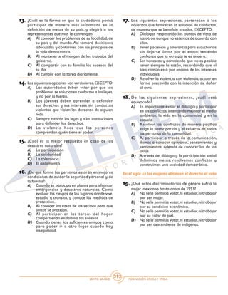 SEXTO GRADO FORMACIÓN CÍVICAY ÉTICA
393
13.	¿Cuál es la forma en que la ciudadanía podrá
participar de manera más informada en la
definición de metas de su país, y elegirá a los
representantes que más le convengan?
A)	 Al conocer los problemas de su localidad, de
su país y del mundo. Así tomará decisiones
adecuadas y conformes con los principios de
la vida democrática.
B)	 Al mantenerte al margen de los trabajos del
gobierno.
C)	 Al compartir con tu familia los sucesos del
tu día.
D)	 Al cumplir con la tarea diariamente.
14.	Las siguientes opciones son verdaderas,EXCEPTO:
A)	 Las autoridades deben velar por que los
problemas se solucionen conforme a las leyes,
y no por la fuerza.
B)	 Los jóvenes deben aprender a defender
sus derechos y sus intereses sin conductas
violentas que violen los derechos de alguien
más.
C)	 Siempre estarán las leyes y a las instituciones
para defender los derechos.
D)	 La violencia hace que las personas
comprendan quién tiene el poder.
15.	¿Cuál es la mejor respuesta en caso de los
desastres naturales?
A)	 La participación
B)	 La solidaridad
C)	 La tolerancia
D)	 El aislamiento
16.	¿De qué forma las personas estarán en mejores
condiciones de cuidar la seguridad personal y de
la familia?
A)	 Cuando se participa en planes para afrontar
emergencias y desastres naturales. Como
evaluar los riesgos de los lugares donde vive,
estudia y transita, y conoce las medidas de
protección.
B)	 Al conocer las casas de los vecinos para que
juntos se protejan.
C)	 Al participar en las tareas del hogar
compartiendo en familia los sucesos.
D)	 Cuando tienes los suficientes amigos como
para poder ir a otro lugar cuando hay
inseguridad.
17.	Las siguientes expresiones, pertenecen a los
acuerdos que favorecen la solución de conflictos,
de manera que se beneficie a todos, EXCEPTO:
A)	 Dialogar respetando los puntos de vista de
los otros,aunque no estemos de acuerdo con
ellos.
B)	 Tener paciencia y tolerancia para escucharlos
sin dejarse llevar por el enojo; teniendo
confianza que la otra parte es sincera.
C)	 Ser honestos y admitiendo que no es posible
tener siempre la razón, recordando que el
bien común está por encima de los intereses
individuales.
D)	 Resolver la violencia con violencia, actuar en
forma precavida con la intención de dañar
al otro.
18.	De las siguientes expresiones, ¿cuál está
equivocada?
A)	 Es importante evitar el diálogo y participar
en los conflictos,intentando mejorar el medio
ambiente, la vida en la comunidad y en la
escuela.
B)	 Resolver los conflictos de manera pacífica
exige la participación y el esfuerzo de todas
las personas de la comunidad.
C)	 Al participar a través de la comunicación,
damos a conocer opiniones, pensamientos y
sentimientos, además de conocer las de los
otros.
D)	 A través del diálogo y la participación social
definimos metas, resolvemos conflictos y
construimos una sociedad democrática.
En el siglo xx las mujeres obtienen el derecho al voto
19.	¿Qué actos discriminatorios de género sufría la
mujer mexicana hasta antes de 1953?
A)	 No se le permitía votar,ni estudiar,ni trabajar
por ser mujer.
B)	 No se le permitía votar,ni estudiar,ni trabajar
por su condición económica.
C)	 No se le permitía votar,ni estudiar,ni trabajar
por su color de piel.
D)	 No se le permitía votar,ni estudiar,ni trabajar
por ser descendiente de indígenas.
 