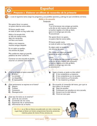 SEXTO GRADO ESPAÑOL
394
(1 - 5) Lee el siguiente texto, luego las preguntas y sus posibles opciones y subraya la que consideres correcta.
Proyecto 2. Elaborar un álbum de recuerdos de la primaria
No quiero llorar no quiero
no quiero decirte nunca adiós.
Mi banca quedo vacía
en todo el salón no hay nadie más.
Adiós a la escuela diré
en ella mis sueños envié,
dejo mis recuerdos,
me llevo una ilusión.
Adiós a mis maestros,
muchos amigos despedir.
En mi cajón se quedan,
mis aviones de papel.
Mis cuadernos viejos ya guardé,
palabras de amor conservé.
Construir en otra escuela mi ilusión,
recorrer un caminos hacia el Sol.
(coro)
Y en el horizonte mas amigos yo tendré,
y de año en año nuevas vías conoceré,
y muchos regalos a la vida yo daré,
para ti mi amigo que otra vez,
Te encontraré.
No quiero llorar no quiero,
no quiero decirte nunca adiós.
Mi banca quedó vacía,
en todo el salón no hay nadie más.
En algún cajón se quedarán,
mis aviones de papel.
Mis cuadernos viejos ya guardé,
palabras de amor conservé,
(coro)
Y en el horizonte más amigos yo tendré,
y de año en año nuevas vías conoceré,
y muchos regalos a la vida yo daré,
para ti mi amigo que otra vez,
te encontraré.
Adiós a la escuela
Timbiriche
1.	 ¿Cuál es el tema el texto anterior?
A)	 El amor
B)	 La amistad
C)	 La despedida
D)	 El reencuentro
2.	 ¿Qué sentimiento se expresa en el texto?
A)	 Alegría
B)	 Tristeza
C)	 Cansancio
D)	 Desesperación
3.	 ¿Qué tipo de texto es el anterior?
A)	 Letra de una canción.
B)	 Contenido de una carta.
C)	 Exposición de un sentimiento.
D)	 Información de un hecho.
4.	 Según el texto, ¿a quién se dice adiós?
A)	 A los compañeros y maestros.
B)	 A los compañeros y a la escuela.
C)	 A los maestros y a la escuela.
D)	 A los maestros y amigos.
5.	 De acuerdo al contenido del texto, ¿por qué se
dice adiós a la escuela?
A)	 Dejó de estudiar.
B)	 Continuará sus estudios en otra escuela.
C)	 Iniciará con la vida laboral.
D)	 Vivirá en otro país.
Un álbum es un libro en blanco encuadernado con más o menos lujo,
cuyas hojas se llenan con breves composiciones literarias, sentencias,
máximas, piezas de música, firmas, retratos, etc.
Español
 