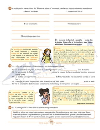 SEXTO GRADO ESPAÑOL
395
(6 - 10) Organiza las secciones del “Álbum de primaria” anotando tres hechos o acontecimientos en cada una.
6. Fiestas escolares 7. Ceremonias cívicas
8. Los cumpleaños
10.Actividades deportivas
9.Visitas escolares
De manera individual, recopila todos los
trabajos, fotografías o invitaciones que hayas
elaborado durante el ciclo escolar.
Ejemplo:
Era pequeña y bastante flaca, de modo que ni con la
mejor voluntad se podía decir si tenía ocho años o ya
doce. Tenía el pelo muy ensortijado, negro como la pez,
y parecía no haberse enfrentado nunca a un peine o unas
tijeras. Tenía unos ojos muy grandes, muy hermosos y
también negros como la pez y unos pies del mismo color,
pues casi siempre iba descalza. (Momo. Michel Ende).
(11 - 15) Agrega un adjetivo o frase adjetiva a las siguientes expresiones.
11. 	 En el festival de mayo los alumnos de sexto organizaron una __________________ obra de teatro.
12. 	 En un partido de futbol ___________________ contra la escuela de la otra colonia los niños anotaron
cuatro goles.
13. 	 Al realizar un experimento _____________________ de Naturales todos nos asustamos cuando se fue la
luz.
14. 	 El equipo de Laura preparó una clase de Historia con unos videos _____________________ sobre el tema.
15. 	 En el cumpleaños de la maestra cantamos las mañanitas y le entregamos una tarjeta _________________
___________________.
La descripción consiste en explicar,
de forma detallada y ordenada,
cómo son las personas, los lugares
o los objetos. En la descripción son
muy importantes los adjetivos
calificativos y las frases adjetivas.
La narración consiste en el
relato de unos hechos reales
o imaginarios que les suceden
a unos personajes en un lugar.
En la narración tienen especial
importancia los verbos.
Ejemplo:
Hoy he estado un poco agobiada porque hemos tenido
dos exámenes: Lengua e inglés. El primero me ha salido
bastante bien,aunque no estoy segura de la nota final porque
mi profesor es muy exigente. El de inglés ha sido más difícil.
Creo que estudié poco el vocabulario, que nos dijo que iba
a entrar. ¡Me cuesta tanto aprenderme esas palabras tan
raras!…
(http://natystg.blogspot.com/)
(16 - 20) Subraya con tu color azul los verbos del siguiente texto.
Acabó un año y una etapa importante en nuestras vidas. Recuerdo como si fuera ayer mi primer día en
la escuela primaria. Llegué temeroso y asustado con mi mochila demasiado grande y mi uniforme nuevo.
Toqué en el salón de 1º “A” con la maestra Ana. ¡Cómo olvidar esos momentos! Lloré toda la mañana…
 