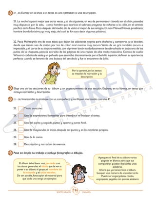 SEXTO GRADO ESPAÑOL
396
(21 - 22) Escribe en la línea si el texto es una narración o una descripción.
21. La noche la pasó mejor que otras veces, y al día siguiente, en vez de permanecer clavado en el sillón, paseaba
muy dispuesto por la sala, como hombre que acaricia el sabroso proyecto de echarse a la calle, en el sentido
pacífico de la frase.Poco después del medio día le visitó el mejor de sus amigos,D.Juan Manuel Nones,presbítero,
hombre bondadosísimo, ya muy viejo, del cual es forzoso decir algunas palabras. 				
	
22. Paco Montegrifo era de esos tipos que dejan los calcetines negros para choferes y camareros y se deciden,
desde que tienen uso de razón, por los de color azul marino muy oscuro.Vestía de un gris también oscuro e
impecable,y el corte de su traje a medida,con el primer botón cuidadosamente desabrochado en cada uno de los
puños de la chaqueta, parecía extraído de las páginas de una revista de alta moda masculina. Camisa de cuello
Winsord,corbata de seda y un pañuelo que asomaba discretamente por el bolsillo superior,definían su apariencia
perfecta cuando se levantó de una butaca del vestíbulo y fue al encuentro de Julia. 	
Por lo general, en los textos
se mezclan la narración y la
descripción.
Elige una de las secciones de tu álbum y un acontecimiento de esa sección. Elabora, en tu libreta, un texto que
incluya narración y descripción.
(23 - 28) Intercambia tu trabajo con un compañero y verifiquen marcando con una X.
23. 	 Título atractivo.
24.	 Uso de expresiones llamativas para introducir o finalizar el texto.
25. 	 Uso del punto y seguido, punto y aparte y punto final.
26.	 Uso de mayúsculas al inicio, después del punto y en los nombres propios.
27.	 Uso de la coma.
28. 	 Descripción y narración de eventos.
Pasa en limpio tu trabajo e incluye fotografías o dibujos.
El álbum debe llevar una portada con
los datos generales: el título que le van a
poner a su álbum, el grupo, el nombre de
la escuela y el ciclo escolar.
De ser posible, fotocopien el material para
que cada uno tenga un ejemplar.
Agreguen al final de su álbum varias
páginas en blanco para que sus
compañeros puedan dedicarles unas
palabras.
Ahora que ya tienen listo el álbum,
busquen una manera de encuadernarlo.
Puede ser engargolado, cosido,
engrapado, pegado, con pastas, etcétera
 