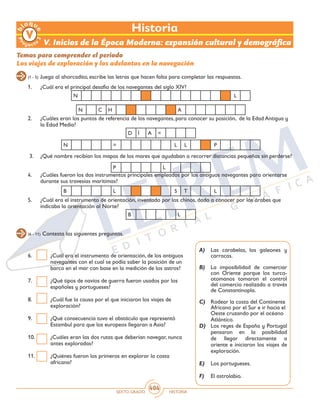 SEXTO GRADO HISTORIA
404
(6 - 11) Contesta las siguientes preguntas.
6.	 ¿Cuál era el instrumento de orientación, de los antiguos
navegantes con el cual se podía saber la posición de un
barco en el mar con base en la medición de los astros?
7.	 ¿Qué tipos de navíos de guerra fueron usados por los
españoles y portugueses?
8.	 ¿Cuál fue la causa por el que iniciaron los viajes de
exploración?
9.	 ¿Qué consecuencia tuvo el obstáculo que representó
Estambul para que los europeos llegaran a Asia?
10.	 ¿Cuáles eran las dos rutas que deberían navegar, nunca
antes exploradas?
11.	 ¿Quiénes fueron los primeros en explorar la costa
africana?
V. Inicios de la Época Moderna: expansión cultural y demográfica
Temas para comprender el periodo
Los viajes de exploración y los adelantos en la navegación
1.	 ¿Cuál era el principal desafío de los navegantes del siglo XIV?
2.	 ¿Cuáles eran los puntos de referencia de los navegantes, para conocer su posición, de la Edad Antigua y
la Edad Media?
3.	 ¿Qué nombre recibían los mapas de los mares que ayudaban a recorrer distancias pequeñas sin perderse?
4.	 ¿Cuáles fueron los dos instrumentos principales empleados por los antiguos navegantes para orientarse
durante sus travesías marítimas?
5.	 ¿Cuál era el instrumento de orientación, inventado por los chinos, dado a conocer por los árabes que
indicaba la orientación al Norte?
(1 - 5) Juega al ahorcadito, escribe las letras que hacen falta para completar las respuestas.
N L
N = L L P
B L S T L
B L
P L
D Í A =
N C H A
A)	 Las carabelas, los galeones y
carracas.
B)	 La imposibilidad de comerciar
con Oriente porque los turco-
otomanos tomaron el control
del comercio realizado a través
de Constantinopla.
C)	 Rodear la costa del Continente
Africano por el Sur e ir hacia el
Oeste cruzando por el océano
Atlántico.
D)	 Los reyes de España y Portugal
pensaron en la posibilidad
de llegar directamente a
oriente e iniciaron los viajes de
exploración.
E)	 Los portugueses.
F)	 El astrolabio.
Historia
 